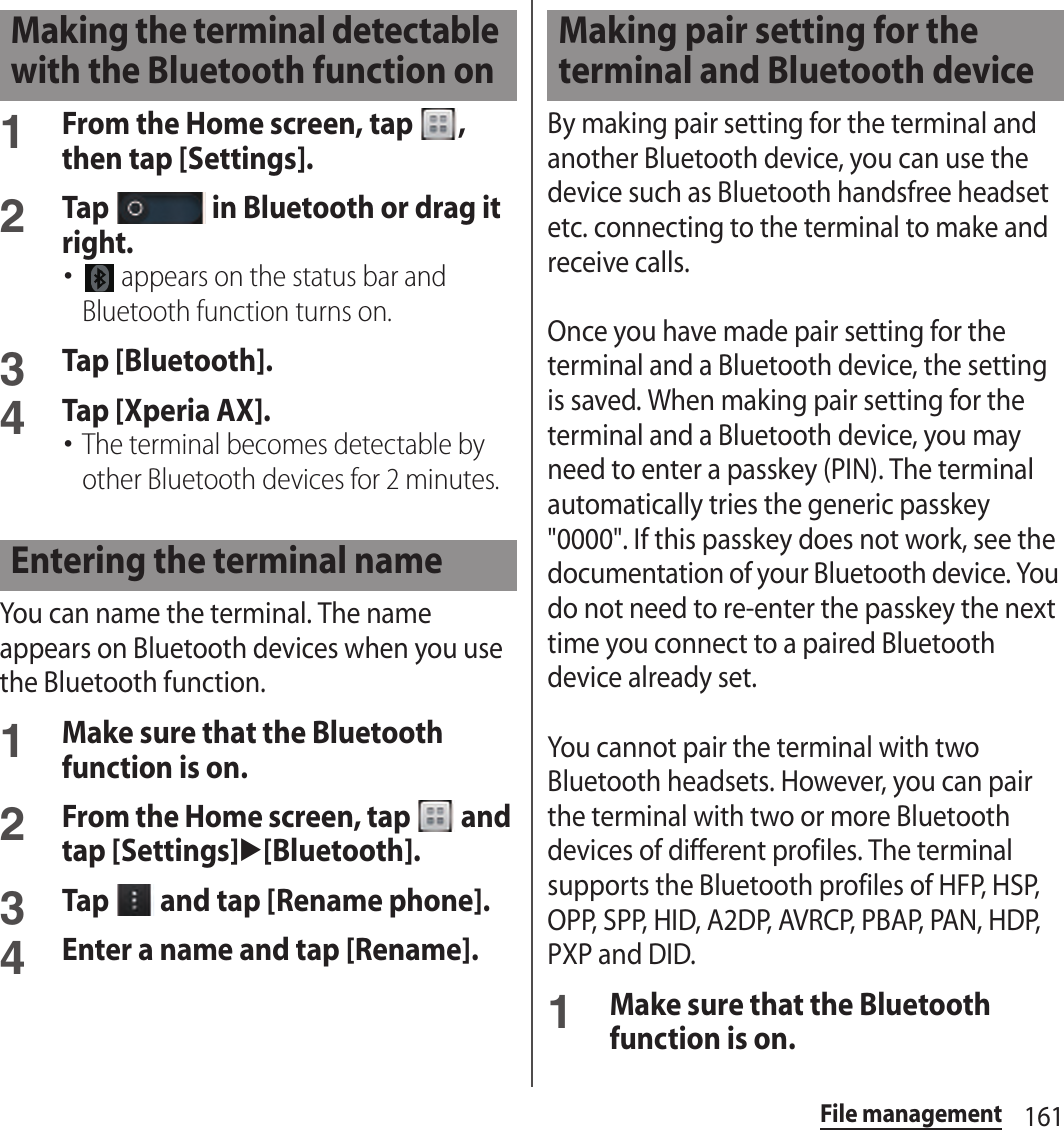 161File management1From the Home screen, tap  , then tap [Settings].2Tap   in Bluetooth or drag it right.･ appears on the status bar and Bluetooth function turns on.3Tap [Bluetooth].4Tap [Xperia AX].･The terminal becomes detectable by other Bluetooth devices for 2 minutes.You can name the terminal. The name appears on Bluetooth devices when you use the Bluetooth function.1Make sure that the Bluetooth function is on.2From the Home screen, tap   and tap [Settings]u[Bluetooth].3Tap   and tap [Rename phone].4Enter a name and tap [Rename].By making pair setting for the terminal and another Bluetooth device, you can use the device such as Bluetooth handsfree headset etc. connecting to the terminal to make and receive calls.Once you have made pair setting for the terminal and a Bluetooth device, the setting is saved. When making pair setting for the terminal and a Bluetooth device, you may need to enter a passkey (PIN). The terminal automatically tries the generic passkey &quot;0000&quot;. If this passkey does not work, see the documentation of your Bluetooth device. You do not need to re-enter the passkey the next time you connect to a paired Bluetooth device already set.You cannot pair the terminal with two Bluetooth headsets. However, you can pair the terminal with two or more Bluetooth devices of different profiles. The terminal supports the Bluetooth profiles of HFP, HSP, OPP, SPP, HID, A2DP, AVRCP, PBAP, PAN, HDP, PXP and DID.1Make sure that the Bluetooth function is on.Making the terminal detectable with the Bluetooth function onEntering the terminal nameMaking pair setting for the terminal and Bluetooth device