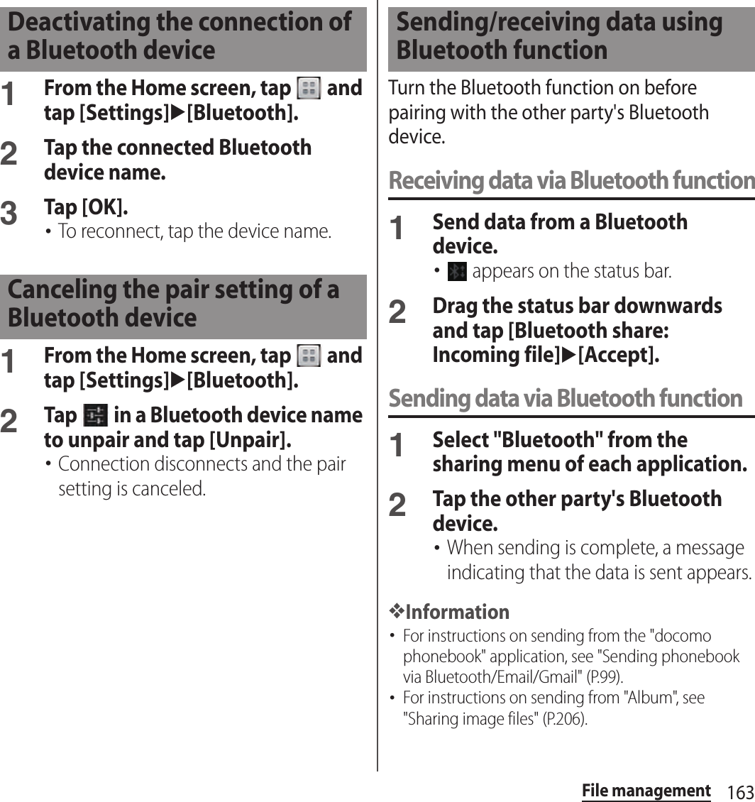 163File management1From the Home screen, tap   and tap [Settings]u[Bluetooth].2Tap the connected Bluetooth device name.3Tap [OK].･To reconnect, tap the device name.1From the Home screen, tap   and tap [Settings]u[Bluetooth].2Tap   in a Bluetooth device name to unpair and tap [Unpair].･Connection disconnects and the pair setting is canceled.Turn the Bluetooth function on before pairing with the other party&apos;s Bluetooth device.Receiving data via Bluetooth function1Send data from a Bluetooth device.･ appears on the status bar.2Drag the status bar downwards and tap [Bluetooth share: Incoming file]u[Accept].Sending data via Bluetooth function1Select &quot;Bluetooth&quot; from the sharing menu of each application.2Tap the other party&apos;s Bluetooth device.･When sending is complete, a message indicating that the data is sent appears.❖Information･For instructions on sending from the &quot;docomo phonebook&quot; application, see &quot;Sending phonebook via Bluetooth/Email/Gmail&quot; (P.99).･For instructions on sending from &quot;Album&quot;, see &quot;Sharing image files&quot; (P.206).Deactivating the connection of a Bluetooth deviceCanceling the pair setting of a Bluetooth deviceSending/receiving data using Bluetooth function