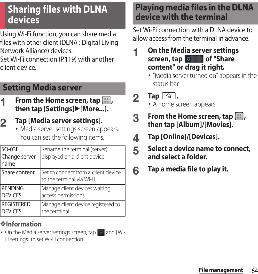 164File managementUsing Wi-Fi function, you can share media files with other client (DLNA : Digital Living Network Alliance) devices.Set Wi-Fi connection (P.119) with another client device.1From the Home screen, tap  , then tap [Settings]u[More...].2Tap [Media server settings].･Media server settings screen appears. You can set the following items.❖Information･On the Media server settings screen, tap   and [Wi-Fi settings] to set Wi-Fi connection.Set Wi-Fi connection with a DLNA device to allow access from the terminal in advance.1On the Media server settings screen, tap   of &quot;Share content&quot; or drag it right.･&quot;Media server turned on&quot; appears in the status bar.2Tap y.･A home screen appears.3From the Home screen, tap  , then tap [Album]/[Movies].4Tap [Online]/[Devices].5Select a device name to connect, and select a folder.6Tap a media file to play it.Sharing files with DLNA devicesSetting Media serverSO-03EChange server nameRename the terminal (server) displayed on a client device.Share contentSet to connect from a client device to the terminal via Wi-Fi.PENDING DEVICESManage client devices waiting access permissions.REGISTERED DEVICESManage client device registered to the terminal.Playing media files in the DLNA device with the terminal