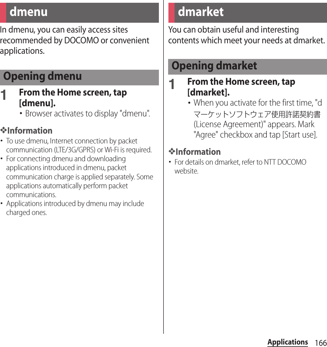 166ApplicationsApplicationsIn dmenu, you can easily access sites recommended by DOCOMO or convenient applications.1From the Home screen, tap [dmenu].･Browser activates to display &quot;dmenu&quot;.❖Information･To use dmenu, Internet connection by packet communication (LTE/3G/GPRS) or Wi-Fi is required.･For connecting dmenu and downloading applications introduced in dmenu, packet communication charge is applied separately. Some applications automatically perform packet communications.･Applications introduced by dmenu may include charged ones.You can obtain useful and interesting contents which meet your needs at dmarket.1From the Home screen, tap [dmarket].･When you activate for the first time, &quot;dマーケットソフトウェア使用許諾契約書 (License Agreement)&quot; appears. Mark &quot;Agree&quot; checkbox and tap [Start use].❖Information･For details on dmarket, refer to NTT DOCOMO website.dmenuOpening dmenudmarketOpening dmarket