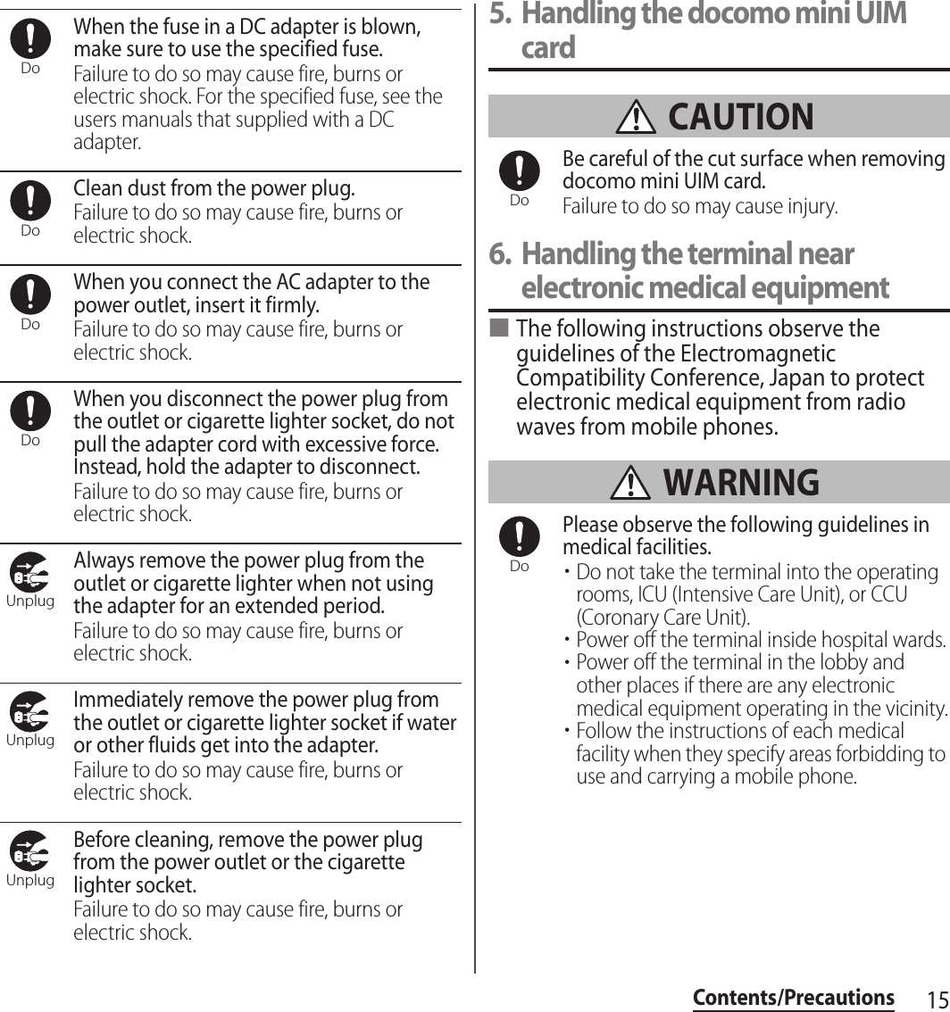 15Contents/PrecautionsWhen the fuse in a DC adapter is blown, make sure to use the specified fuse.Failure to do so may cause fire, burns or electric shock. For the specified fuse, see the users manuals that supplied with a DC adapter.Clean dust from the power plug.Failure to do so may cause fire, burns or electric shock.When you connect the AC adapter to the power outlet, insert it firmly.Failure to do so may cause fire, burns or electric shock.When you disconnect the power plug from the outlet or cigarette lighter socket, do not pull the adapter cord with excessive force. Instead, hold the adapter to disconnect.Failure to do so may cause fire, burns or electric shock.Always remove the power plug from the outlet or cigarette lighter when not using the adapter for an extended period.Failure to do so may cause fire, burns or electric shock.Immediately remove the power plug from the outlet or cigarette lighter socket if water or other fluids get into the adapter.Failure to do so may cause fire, burns or electric shock.Before cleaning, remove the power plug from the power outlet or the cigarette lighter socket.Failure to do so may cause fire, burns or electric shock.5. Handling the docomo mini UIM card CAUTIONBe careful of the cut surface when removing docomo mini UIM card.Failure to do so may cause injury.6. Handling the terminal near electronic medical equipment■The following instructions observe the guidelines of the Electromagnetic Compatibility Conference, Japan to protect electronic medical equipment from radio waves from mobile phones. WARNINGPlease observe the following guidelines in medical facilities.・Do not take the terminal into the operating rooms, ICU (Intensive Care Unit), or CCU (Coronary Care Unit).・Power off the terminal inside hospital wards.・Power off the terminal in the lobby and other places if there are any electronic medical equipment operating in the vicinity.・Follow the instructions of each medical facility when they specify areas forbidding to use and carrying a mobile phone.DoDoDoDoUnplugUnplugUnplugDoDo