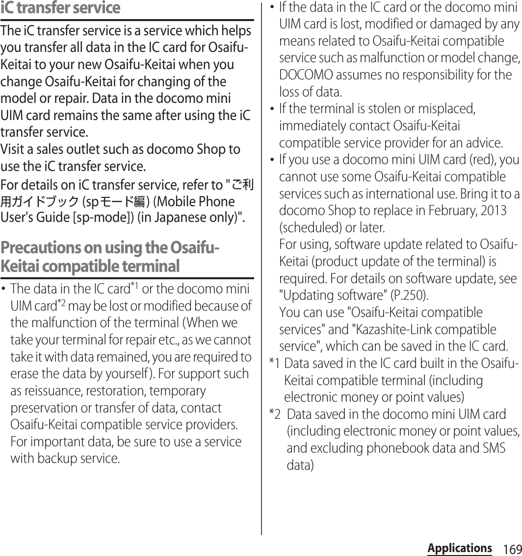 169ApplicationsiC transfer serviceThe iC transfer service is a service which helps you transfer all data in the IC card for Osaifu-Keitai to your new Osaifu-Keitai when you change Osaifu-Keitai for changing of the model or repair. Data in the docomo mini UIM card remains the same after using the iC transfer service.Visit a sales outlet such as docomo Shop to use the iC transfer service.For details on iC transfer service, refer to &quot;ご利用ガイドブック (spモード編) (Mobile Phone User&apos;s Guide [sp-mode]) (in Japanese only)&quot;.Precautions on using the Osaifu-Keitai compatible terminal･The data in the IC card*1 or the docomo mini UIM card*2 may be lost or modified because of the malfunction of the terminal (When we take your terminal for repair etc., as we cannot take it with data remained, you are required to erase the data by yourself). For support such as reissuance, restoration, temporary preservation or transfer of data, contact Osaifu-Keitai compatible service providers. For important data, be sure to use a service with backup service.･If the data in the IC card or the docomo mini UIM card is lost, modified or damaged by any means related to Osaifu-Keitai compatible service such as malfunction or model change, DOCOMO assumes no responsibility for the loss of data.･If the terminal is stolen or misplaced, immediately contact Osaifu-Keitai compatible service provider for an advice.･If you use a docomo mini UIM card (red), you cannot use some Osaifu-Keitai compatible services such as international use. Bring it to a docomo Shop to replace in February, 2013 (scheduled) or later.For using, software update related to Osaifu-Keitai (product update of the terminal) is required. For details on software update, see &quot;Updating software&quot; (P.250).You can use &quot;Osaifu-Keitai compatible services&quot; and &quot;Kazashite-Link compatible service&quot;, which can be saved in the IC card.*1 Data saved in the IC card built in the Osaifu-Keitai compatible terminal (including electronic money or point values)*2 Data saved in the docomo mini UIM card (including electronic money or point values, and excluding phonebook data and SMS data)