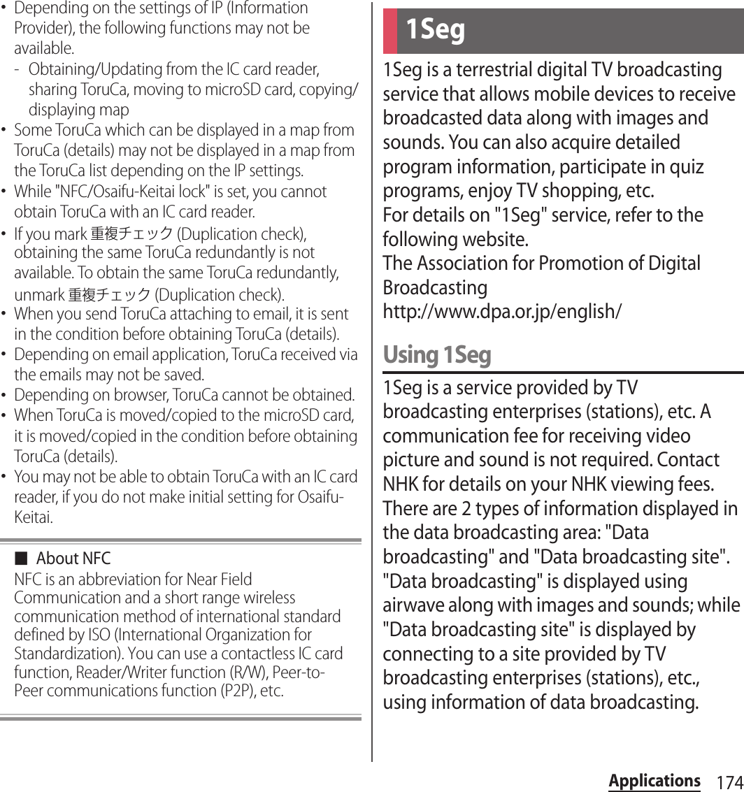 174Applications･Depending on the settings of IP (Information Provider), the following functions may not be available.- Obtaining/Updating from the IC card reader, sharing ToruCa, moving to microSD card, copying/displaying map･Some ToruCa which can be displayed in a map from ToruCa (details) may not be displayed in a map from the ToruCa list depending on the IP settings.･While &quot;NFC/Osaifu-Keitai lock&quot; is set, you cannot obtain ToruCa with an IC card reader.･If you mark 重複チェック (Duplication check), obtaining the same ToruCa redundantly is not available. To obtain the same ToruCa redundantly, unmark 重複チェック (Duplication check).･When you send ToruCa attaching to email, it is sent in the condition before obtaining ToruCa (details).･Depending on email application, ToruCa received via the emails may not be saved.･Depending on browser, ToruCa cannot be obtained.･When ToruCa is moved/copied to the microSD card, it is moved/copied in the condition before obtaining ToruCa (details).･You may not be able to obtain ToruCa with an IC card reader, if you do not make initial setting for Osaifu-Keitai.■About NFCNFC is an abbreviation for Near Field Communication and a short range wireless communication method of international standard defined by ISO (International Organization for Standardization). You can use a contactless IC card function, Reader/Writer function (R/W), Peer-to-Peer communications function (P2P), etc.1Seg is a terrestrial digital TV broadcasting service that allows mobile devices to receive broadcasted data along with images and sounds. You can also acquire detailed program information, participate in quiz programs, enjoy TV shopping, etc.For details on &quot;1Seg&quot; service, refer to the following website.The Association for Promotion of Digital Broadcastinghttp://www.dpa.or.jp/english/Using 1Seg1Seg is a service provided by TV broadcasting enterprises (stations), etc. A communication fee for receiving video picture and sound is not required. Contact NHK for details on your NHK viewing fees.There are 2 types of information displayed in the data broadcasting area: &quot;Data broadcasting&quot; and &quot;Data broadcasting site&quot;. &quot;Data broadcasting&quot; is displayed using airwave along with images and sounds; while &quot;Data broadcasting site&quot; is displayed by connecting to a site provided by TV broadcasting enterprises (stations), etc., using information of data broadcasting.1Seg