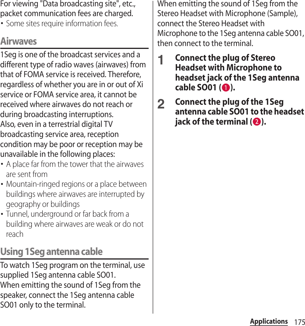 175ApplicationsFor viewing &quot;Data broadcasting site&quot;, etc., packet communication fees are charged.･Some sites require information fees.Airwaves1Seg is one of the broadcast services and a different type of radio waves (airwaves) from that of FOMA service is received. Therefore, regardless of whether you are in or out of Xi service or FOMA service area, it cannot be received where airwaves do not reach or during broadcasting interruptions.Also, even in a terrestrial digital TV broadcasting service area, reception condition may be poor or reception may be unavailable in the following places:･A place far from the tower that the airwaves are sent from･Mountain-ringed regions or a place between buildings where airwaves are interrupted by geography or buildings･Tunnel, underground or far back from a building where airwaves are weak or do not reachUsing 1Seg antenna cableTo watch 1Seg program on the terminal, use supplied 1Seg antenna cable SO01.When emitting the sound of 1Seg from the speaker, connect the 1Seg antenna cable SO01 only to the terminal.When emitting the sound of 1Seg from the Stereo Headset with Microphone (Sample), connect the Stereo Headset with Microphone to the 1Seg antenna cable SO01, then connect to the terminal.1Connect the plug of Stereo Headset with Microphone to headset jack of the 1Seg antenna cable SO01 ( ).2Connect the plug of the 1Seg antenna cable SO01 to the headset jack of the terminal ( ).