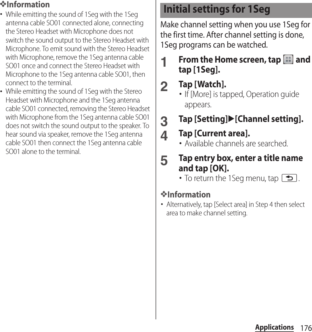 176Applications❖Information･While emitting the sound of 1Seg with the 1Seg antenna cable SO01 connected alone, connecting the Stereo Headset with Microphone does not switch the sound output to the Stereo Headset with Microphone. To emit sound with the Stereo Headset with Microphone, remove the 1Seg antenna cable SO01 once and connect the Stereo Headset with Microphone to the 1Seg antenna cable SO01, then connect to the terminal.･While emitting the sound of 1Seg with the Stereo Headset with Microphone and the 1Seg antenna cable SO01 connected, removing the Stereo Headset with Microphone from the 1Seg antenna cable SO01 does not switch the sound output to the speaker. To hear sound via speaker, remove the 1Seg antenna cable SO01 then connect the 1Seg antenna cable SO01 alone to the terminal.Make channel setting when you use 1Seg for the first time. After channel setting is done, 1Seg programs can be watched.1From the Home screen, tap   and tap [1Seg].2Tap [Watch].･If [More] is tapped, Operation guide appears.3Tap [Setting]u[Channel setting].4Tap [Current area].･Available channels are searched.5Tap entry box, enter a title name and tap [OK].･To return the 1Seg menu, tap x.❖Information･Alternatively, tap [Select area] in Step 4 then select area to make channel setting.Initial settings for 1Seg