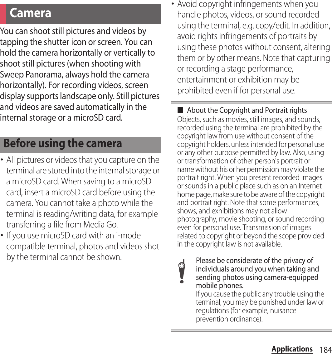 184ApplicationsYou can shoot still pictures and videos by tapping the shutter icon or screen. You can hold the camera horizontally or vertically to shoot still pictures (when shooting with Sweep Panorama, always hold the camera horizontally). For recording videos, screen display supports landscape only. Still pictures and videos are saved automatically in the internal storage or a microSD card.･All pictures or videos that you capture on the terminal are stored into the internal storage or a microSD card. When saving to a microSD card, insert a microSD card before using the camera. You cannot take a photo while the terminal is reading/writing data, for example transferring a file from Media Go.･If you use microSD card with an i-mode compatible terminal, photos and videos shot by the terminal cannot be shown.･Avoid copyright infringements when you handle photos, videos, or sound recorded using the terminal, e.g. copy/edit. In addition, avoid rights infringements of portraits by using these photos without consent, altering them or by other means. Note that capturing or recording a stage performance, entertainment or exhibition may be prohibited even if for personal use.■About the Copyright and Portrait rightsObjects, such as movies, still images, and sounds, recorded using the terminal are prohibited by the copyright law from use without consent of the copyright holders, unless intended for personal use or any other purpose permitted by law. Also, using or transformation of other person&apos;s portrait or name without his or her permission may violate the portrait right. When you present recorded images or sounds in a public place such as on an Internet home page, make sure to be aware of the copyright and portrait right. Note that some performances, shows, and exhibitions may not allow photography, movie shooting, or sound recording even for personal use. Transmission of images related to copyright or beyond the scope provided in the copyright law is not available.Please be considerate of the privacy of individuals around you when taking and sending photos using camera-equipped mobile phones.If you cause the public any trouble using the terminal, you may be punished under law or regulations (for example, nuisance prevention ordinance).CameraBefore using the camera