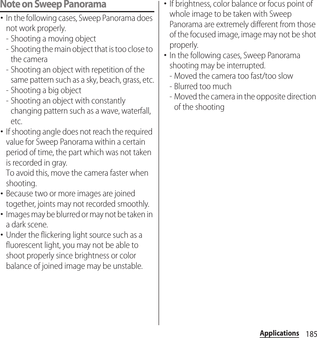 185ApplicationsNote on Sweep Panorama･In the following cases, Sweep Panorama does not work properly.- Shooting a moving object- Shooting the main object that is too close to the camera- Shooting an object with repetition of the same pattern such as a sky, beach, grass, etc.- Shooting a big object- Shooting an object with constantly changing pattern such as a wave, waterfall, etc.･If shooting angle does not reach the required value for Sweep Panorama within a certain period of time, the part which was not taken is recorded in gray.To avoid this, move the camera faster when shooting.･Because two or more images are joined together, joints may not recorded smoothly.･Images may be blurred or may not be taken in a dark scene.･Under the flickering light source such as a fluorescent light, you may not be able to shoot properly since brightness or color balance of joined image may be unstable.･If brightness, color balance or focus point of whole image to be taken with Sweep Panorama are extremely different from those of the focused image, image may not be shot properly.･In the following cases, Sweep Panorama shooting may be interrupted.- Moved the camera too fast/too slow- Blurred too much- Moved the camera in the opposite direction of the shooting