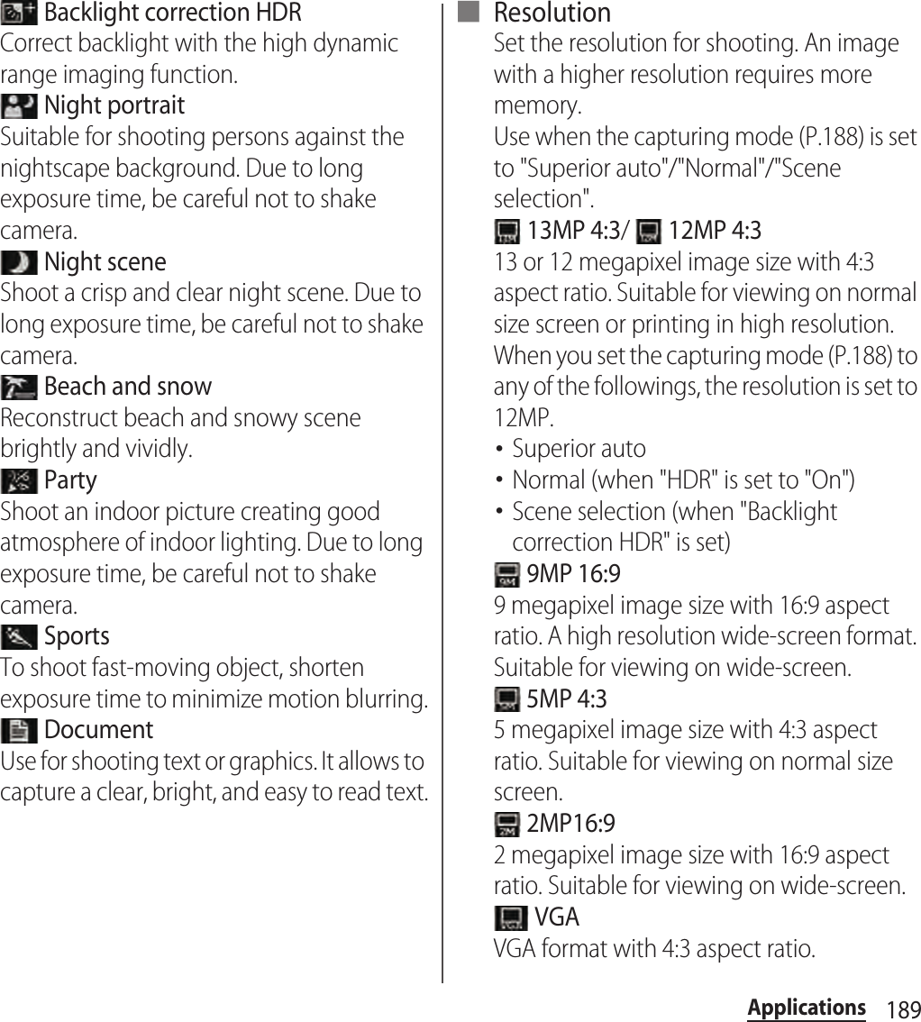 189Applications Backlight correction HDRCorrect backlight with the high dynamic range imaging function. Night portraitSuitable for shooting persons against the nightscape background. Due to long exposure time, be careful not to shake camera. Night sceneShoot a crisp and clear night scene. Due to long exposure time, be careful not to shake camera. Beach and snowReconstruct beach and snowy scene brightly and vividly. PartyShoot an indoor picture creating good atmosphere of indoor lighting. Due to long exposure time, be careful not to shake camera. SportsTo shoot fast-moving object, shorten exposure time to minimize motion blurring. DocumentUse for shooting text or graphics. It allows to capture a clear, bright, and easy to read text.■ ResolutionSet the resolution for shooting. An image with a higher resolution requires more memory.Use when the capturing mode (P.188) is set to &quot;Superior auto&quot;/&quot;Normal&quot;/&quot;Scene selection&quot;. 13MP 4:3/   12MP 4:313 or 12 megapixel image size with 4:3 aspect ratio. Suitable for viewing on normal size screen or printing in high resolution.When you set the capturing mode (P.188) to any of the followings, the resolution is set to 12MP.･Superior auto･Normal (when &quot;HDR&quot; is set to &quot;On&quot;)･Scene selection (when &quot;Backlight correction HDR&quot; is set) 9MP 16:99 megapixel image size with 16:9 aspect ratio. A high resolution wide-screen format. Suitable for viewing on wide-screen. 5MP 4:35 megapixel image size with 4:3 aspect ratio. Suitable for viewing on normal size screen. 2MP16:92 megapixel image size with 16:9 aspect ratio. Suitable for viewing on wide-screen. VGAVGA format with 4:3 aspect ratio.