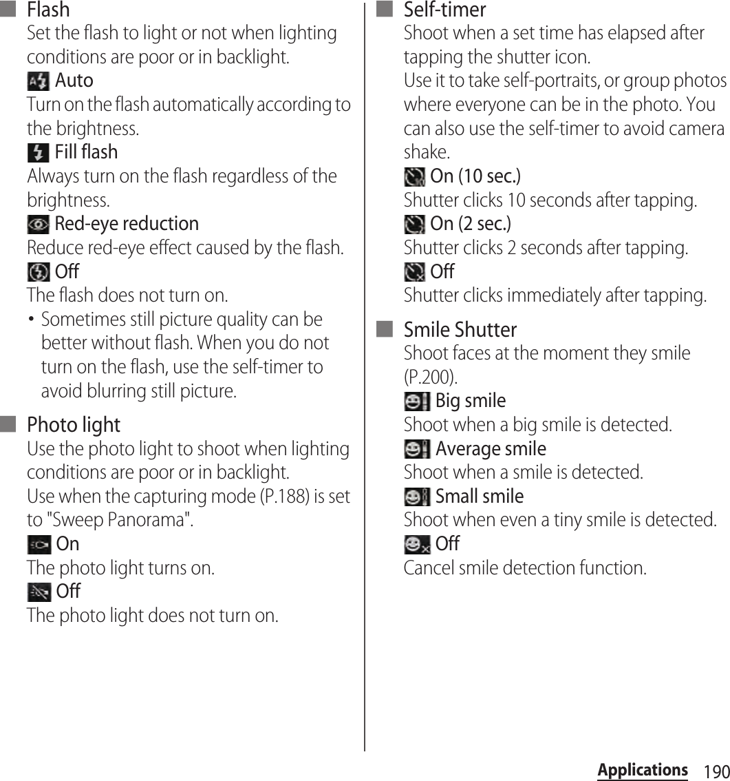 190Applications■ FlashSet the flash to light or not when lighting conditions are poor or in backlight. AutoTurn on the flash automatically according to the brightness. Fill flashAlways turn on the flash regardless of the brightness. Red-eye reductionReduce red-eye effect caused by the flash. OffThe flash does not turn on.･Sometimes still picture quality can be better without flash. When you do not turn on the flash, use the self-timer to avoid blurring still picture.■ Photo lightUse the photo light to shoot when lighting conditions are poor or in backlight.Use when the capturing mode (P.188) is set to &quot;Sweep Panorama&quot;. OnThe photo light turns on. OffThe photo light does not turn on.■ Self-timerShoot when a set time has elapsed after tapping the shutter icon.Use it to take self-portraits, or group photos where everyone can be in the photo. You can also use the self-timer to avoid camera shake. On (10 sec.)Shutter clicks 10 seconds after tapping. On (2 sec.)Shutter clicks 2 seconds after tapping. OffShutter clicks immediately after tapping.■ Smile ShutterShoot faces at the moment they smile (P.200). Big smileShoot when a big smile is detected. Average smileShoot when a smile is detected. Small smileShoot when even a tiny smile is detected. OffCancel smile detection function.