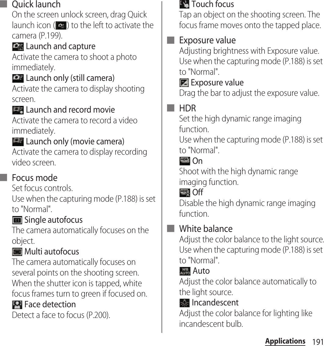 191Applications■ Quick launchOn the screen unlock screen, drag Quick launch icon ( ) to the left to activate the camera (P.199). Launch and captureActivate the camera to shoot a photo immediately. Launch only (still camera)Activate the camera to display shooting screen. Launch and record movieActivate the camera to record a video immediately. Launch only (movie camera)Activate the camera to display recording video screen.■ Focus modeSet focus controls.Use when the capturing mode (P.188) is set to &quot;Normal&quot;. Single autofocusThe camera automatically focuses on the object. Multi autofocusThe camera automatically focuses on several points on the shooting screen. When the shutter icon is tapped, white focus frames turn to green if focused on. Face detectionDetect a face to focus (P.200). Touch focusTap an object on the shooting screen. The focus frame moves onto the tapped place.■ Exposure valueAdjusting brightness with Exposure value.Use when the capturing mode (P.188) is set to &quot;Normal&quot;. Exposure valueDrag the bar to adjust the exposure value.■ HDRSet the high dynamic range imaging function.Use when the capturing mode (P.188) is set to &quot;Normal&quot;. OnShoot with the high dynamic range imaging function. OffDisable the high dynamic range imaging function.■ White balanceAdjust the color balance to the light source.Use when the capturing mode (P.188) is set to &quot;Normal&quot;. AutoAdjust the color balance automatically to the light source. IncandescentAdjust the color balance for lighting like incandescent bulb.