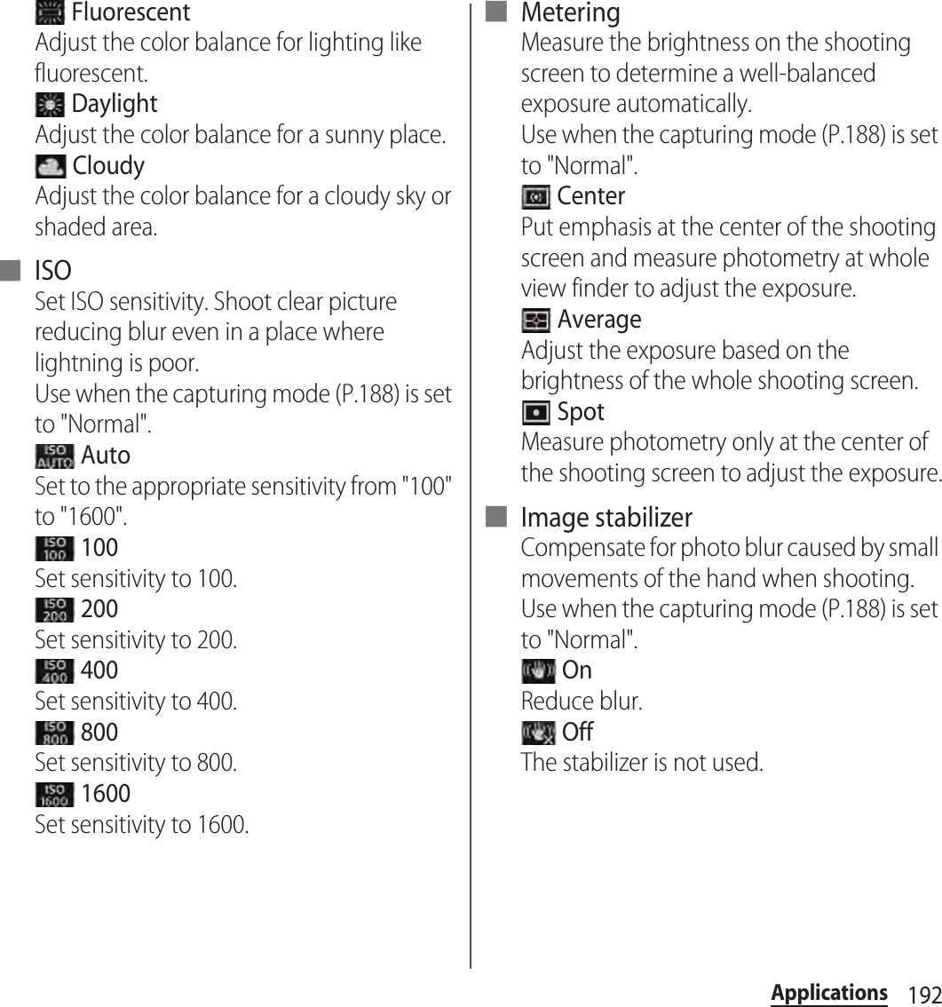 192Applications FluorescentAdjust the color balance for lighting like fluorescent. DaylightAdjust the color balance for a sunny place. CloudyAdjust the color balance for a cloudy sky or shaded area.■ ISOSet ISO sensitivity. Shoot clear picture reducing blur even in a place where lightning is poor.Use when the capturing mode (P.188) is set to &quot;Normal&quot;. AutoSet to the appropriate sensitivity from &quot;100&quot; to &quot;1600&quot;. 100Set sensitivity to 100. 200Set sensitivity to 200. 400Set sensitivity to 400. 800Set sensitivity to 800. 1600Set sensitivity to 1600.■ MeteringMeasure the brightness on the shooting screen to determine a well-balanced exposure automatically.Use when the capturing mode (P.188) is set to &quot;Normal&quot;. CenterPut emphasis at the center of the shooting screen and measure photometry at whole view finder to adjust the exposure. AverageAdjust the exposure based on the brightness of the whole shooting screen. SpotMeasure photometry only at the center of the shooting screen to adjust the exposure.■ Image stabilizerCompensate for photo blur caused by small movements of the hand when shooting.Use when the capturing mode (P.188) is set to &quot;Normal&quot;. OnReduce blur. OffThe stabilizer is not used.