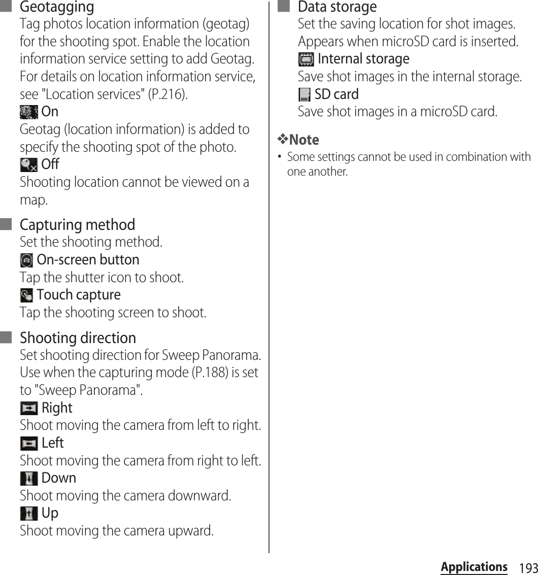 193Applications■ GeotaggingTag photos location information (geotag) for the shooting spot. Enable the location information service setting to add Geotag. For details on location information service, see &quot;Location services&quot; (P.216). OnGeotag (location information) is added to specify the shooting spot of the photo. OffShooting location cannot be viewed on a map.■ Capturing methodSet the shooting method. On-screen buttonTap the shutter icon to shoot. Touch captureTap the shooting screen to shoot.■ Shooting directionSet shooting direction for Sweep Panorama.Use when the capturing mode (P.188) is set to &quot;Sweep Panorama&quot;. RightShoot moving the camera from left to right. LeftShoot moving the camera from right to left. DownShoot moving the camera downward. UpShoot moving the camera upward.■ Data storageSet the saving location for shot images.Appears when microSD card is inserted. Internal storageSave shot images in the internal storage. SD cardSave shot images in a microSD card.❖Note･Some settings cannot be used in combination with one another.