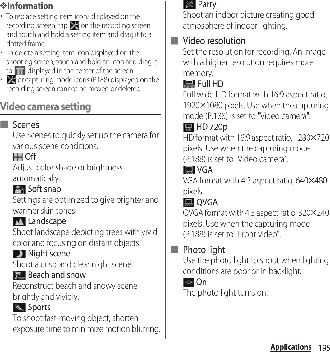 195Applications❖Information･To replace setting item icons displayed on the recording screen, tap   on the recording screen and touch and hold a setting item and drag it to a dotted frame.･To delete a setting item icon displayed on the shooting screen, touch and hold an icon and drag it to   displayed in the center of the screen.･ or capturing mode icons (P.188) displayed on the recording screen cannot be moved or deleted.Video camera setting■ ScenesUse Scenes to quickly set up the camera for various scene conditions. OffAdjust color shade or brightness automatically. Soft snapSettings are optimized to give brighter and warmer skin tones. LandscapeShoot landscape depicting trees with vivid color and focusing on distant objects. Night sceneShoot a crisp and clear night scene. Beach and snowReconstruct beach and snowy scene brightly and vividly. SportsTo shoot fast-moving object, shorten exposure time to minimize motion blurring. PartyShoot an indoor picture creating good atmosphere of indoor lighting.■ Video resolutionSet the resolution for recording. An image with a higher resolution requires more memory. Full HDFull wide HD format with 16:9 aspect ratio, 1920#1080 pixels. Use when the capturing mode (P.188) is set to &quot;Video camera&quot;. HD 720pHD format with 16:9 aspect ratio, 1280#720 pixels. Use when the capturing mode (P.188) is set to &quot;Video camera&quot;. VGAVGA format with 4:3 aspect ratio, 640#480 pixels. QVGAQVGA format with 4:3 aspect ratio, 320#240 pixels. Use when the capturing mode (P.188) is set to &quot;Front video&quot;.■ Photo lightUse the photo light to shoot when lighting conditions are poor or in backlight. OnThe photo light turns on.