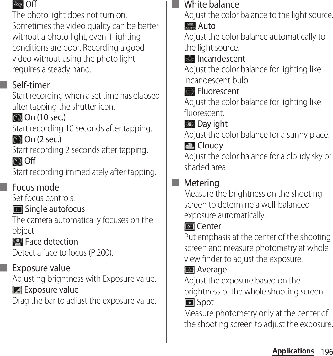 196Applications OffThe photo light does not turn on. Sometimes the video quality can be better without a photo light, even if lighting conditions are poor. Recording a good video without using the photo light requires a steady hand.■ Self-timerStart recording when a set time has elapsed after tapping the shutter icon. On (10 sec.)Start recording 10 seconds after tapping. On (2 sec.)Start recording 2 seconds after tapping. OffStart recording immediately after tapping.■ Focus modeSet focus controls. Single autofocusThe camera automatically focuses on the object. Face detectionDetect a face to focus (P.200).■ Exposure valueAdjusting brightness with Exposure value. Exposure valueDrag the bar to adjust the exposure value.■ White balanceAdjust the color balance to the light source. AutoAdjust the color balance automatically to the light source. IncandescentAdjust the color balance for lighting like incandescent bulb. FluorescentAdjust the color balance for lighting like fluorescent. DaylightAdjust the color balance for a sunny place. CloudyAdjust the color balance for a cloudy sky or shaded area.■ MeteringMeasure the brightness on the shooting screen to determine a well-balanced exposure automatically. CenterPut emphasis at the center of the shooting screen and measure photometry at whole view finder to adjust the exposure. AverageAdjust the exposure based on the brightness of the whole shooting screen. SpotMeasure photometry only at the center of the shooting screen to adjust the exposure.