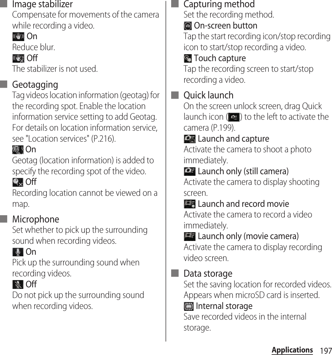 197Applications■ Image stabilizerCompensate for movements of the camera while recording a video. OnReduce blur. OffThe stabilizer is not used.■ GeotaggingTag videos location information (geotag) for the recording spot. Enable the location information service setting to add Geotag. For details on location information service, see &quot;Location services&quot; (P.216). OnGeotag (location information) is added to specify the recording spot of the video. OffRecording location cannot be viewed on a map.■ MicrophoneSet whether to pick up the surrounding sound when recording videos. OnPick up the surrounding sound when recording videos. OffDo not pick up the surrounding sound when recording videos.■ Capturing methodSet the recording method. On-screen buttonTap the start recording icon/stop recording icon to start/stop recording a video. Touch captureTap the recording screen to start/stop recording a video.■ Quick launchOn the screen unlock screen, drag Quick launch icon ( ) to the left to activate the camera (P.199). Launch and captureActivate the camera to shoot a photo immediately. Launch only (still camera)Activate the camera to display shooting screen. Launch and record movieActivate the camera to record a video immediately. Launch only (movie camera)Activate the camera to display recording video screen.■ Data storageSet the saving location for recorded videos.Appears when microSD card is inserted. Internal storageSave recorded videos in the internal storage.