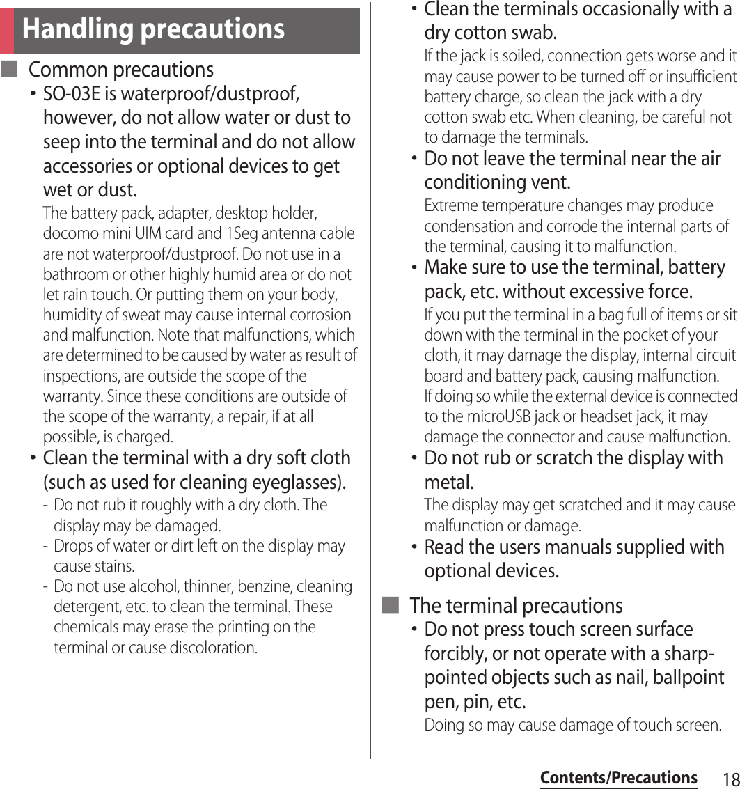 18Contents/Precautions■ Common precautions･SO-03E is waterproof/dustproof, however, do not allow water or dust to seep into the terminal and do not allow accessories or optional devices to get wet or dust.The battery pack, adapter, desktop holder, docomo mini UIM card and 1Seg antenna cable are not waterproof/dustproof. Do not use in a bathroom or other highly humid area or do not let rain touch. Or putting them on your body, humidity of sweat may cause internal corrosion and malfunction. Note that malfunctions, which are determined to be caused by water as result of inspections, are outside the scope of the warranty. Since these conditions are outside of the scope of the warranty, a repair, if at all possible, is charged.･Clean the terminal with a dry soft cloth (such as used for cleaning eyeglasses).- Do not rub it roughly with a dry cloth. The display may be damaged.- Drops of water or dirt left on the display may cause stains.- Do not use alcohol, thinner, benzine, cleaning detergent, etc. to clean the terminal. These chemicals may erase the printing on the terminal or cause discoloration.･Clean the terminals occasionally with a dry cotton swab.If the jack is soiled, connection gets worse and it may cause power to be turned off or insufficient battery charge, so clean the jack with a dry cotton swab etc. When cleaning, be careful not to damage the terminals.･Do not leave the terminal near the air conditioning vent.Extreme temperature changes may produce condensation and corrode the internal parts of the terminal, causing it to malfunction.･Make sure to use the terminal, battery pack, etc. without excessive force.If you put the terminal in a bag full of items or sit down with the terminal in the pocket of your cloth, it may damage the display, internal circuit board and battery pack, causing malfunction.If doing so while the external device is connected to the microUSB jack or headset jack, it may damage the connector and cause malfunction.･Do not rub or scratch the display with metal.The display may get scratched and it may cause malfunction or damage.･Read the users manuals supplied with optional devices.■ The terminal precautions･Do not press touch screen surface forcibly, or not operate with a sharp-pointed objects such as nail, ballpoint pen, pin, etc.Doing so may cause damage of touch screen.Handling precautions