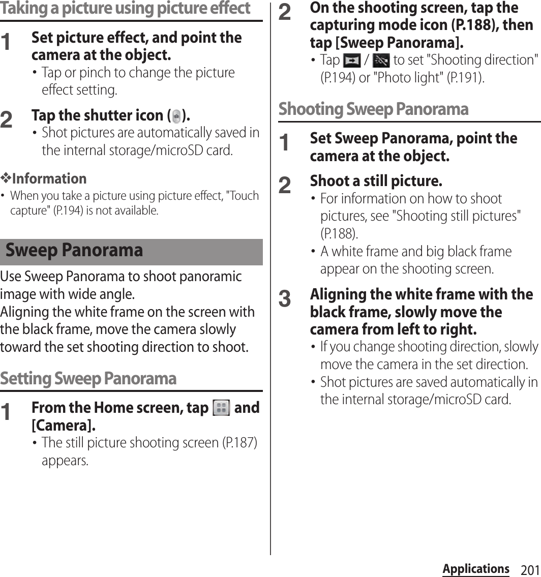 201ApplicationsTaking a picture using picture effect1Set picture effect, and point the camera at the object.･Tap or pinch to change the picture effect setting.2Tap the shutter icon ( ).･Shot pictures are automatically saved in the internal storage/microSD card.❖Information･When you take a picture using picture effect, &quot;Touch capture&quot; (P.194) is not available.Use Sweep Panorama to shoot panoramic image with wide angle.Aligning the white frame on the screen with the black frame, move the camera slowly toward the set shooting direction to shoot.Setting Sweep Panorama1From the Home screen, tap   and [Camera].･The still picture shooting screen (P.187) appears.2On the shooting screen, tap the capturing mode icon (P.188), then tap [Sweep Panorama].･Tap   /   to set &quot;Shooting direction&quot; (P.194) or &quot;Photo light&quot; (P.191).Shooting Sweep Panorama1Set Sweep Panorama, point the camera at the object.2Shoot a still picture.･For information on how to shoot pictures, see &quot;Shooting still pictures&quot; (P.188).･A white frame and big black frame appear on the shooting screen.3Aligning the white frame with the black frame, slowly move the camera from left to right.･If you change shooting direction, slowly move the camera in the set direction.･Shot pictures are saved automatically in the internal storage/microSD card.Sweep Panorama