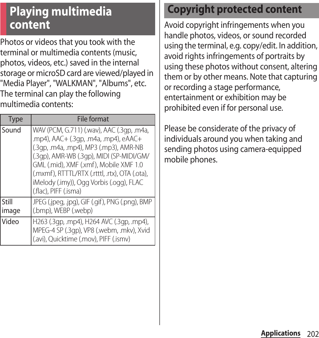 202ApplicationsPhotos or videos that you took with the terminal or multimedia contents (music, photos, videos, etc.) saved in the internal storage or microSD card are viewed/played in &quot;Media Player&quot;, &quot;WALKMAN&quot;, &quot;Albums&quot;, etc.The terminal can play the following multimedia contents:Avoid copyright infringements when you handle photos, videos, or sound recorded using the terminal, e.g. copy/edit. In addition, avoid rights infringements of portraits by using these photos without consent, altering them or by other means. Note that capturing or recording a stage performance, entertainment or exhibition may be prohibited even if for personal use.Please be considerate of the privacy of individuals around you when taking and sending photos using camera-equipped mobile phones.Playing multimedia contentType File formatSoundWAV (PCM, G.711) (.wav), AAC (.3gp, .m4a, .mp4), AAC+ (.3gp, .m4a, .mp4), eAAC+ (.3gp, .m4a, .mp4), MP3 (.mp3), AMR-NB (.3gp), AMR-WB (.3gp), MIDI (SP-MIDI/GM/GML (.mid), XMF (.xmf), Mobile XMF 1.0 (.mxmf ), RTTTL/RTX (.rtttl, .rtx), OTA (.ota), iMelody (.imy)), Ogg Vorbis (.ogg), FLAC (.flac), PIFF (.isma)Still imageJPEG (.jpeg, .jpg), GIF (.gif ), PNG (.png), BMP (.bmp), WEBP (.webp)VideoH263 (.3gp, .mp4), H264 AVC (.3gp, .mp4), MPEG-4 SP (.3gp), VP8 (.webm, .mkv), Xvid (.avi), Quicktime (.mov), PIFF (.ismv)Copyright protected content