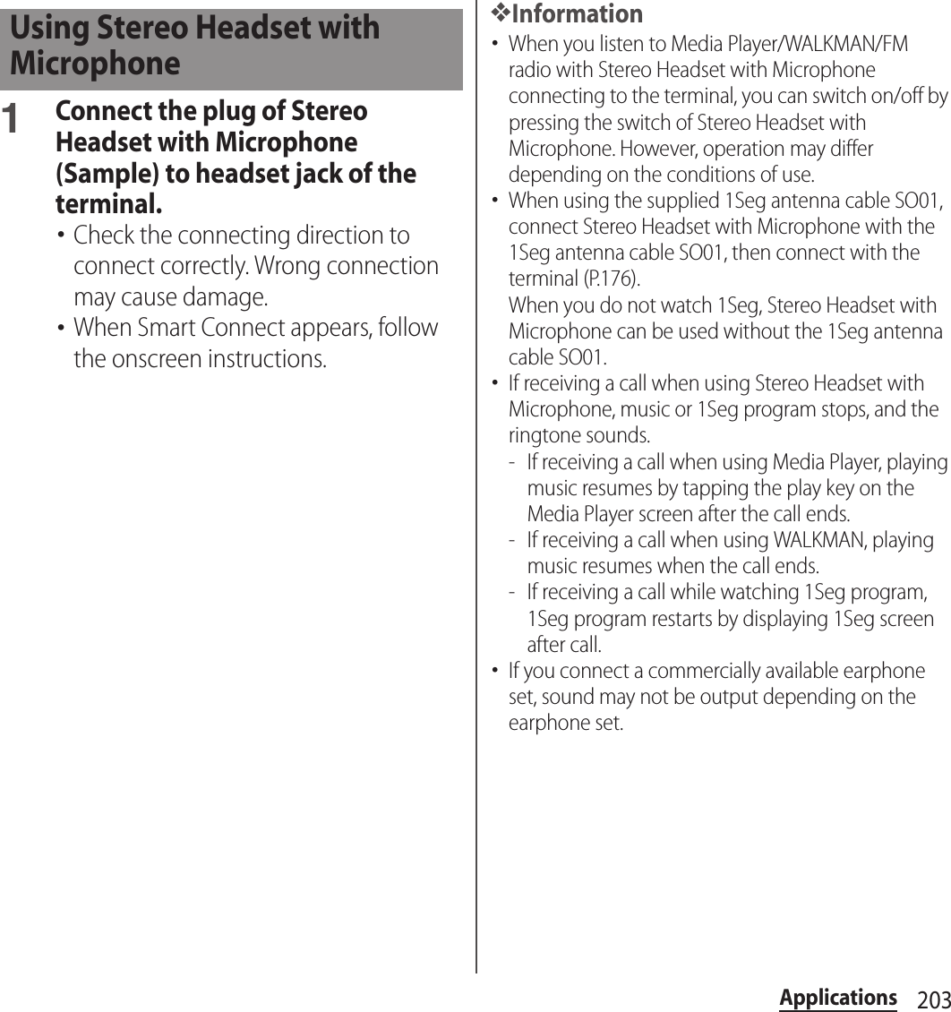 203Applications1Connect the plug of Stereo Headset with Microphone (Sample) to headset jack of the terminal.･Check the connecting direction to connect correctly. Wrong connection may cause damage.･When Smart Connect appears, follow the onscreen instructions.❖Information･When you listen to Media Player/WALKMAN/FM radio with Stereo Headset with Microphone connecting to the terminal, you can switch on/off by pressing the switch of Stereo Headset with Microphone. However, operation may differ depending on the conditions of use.･When using the supplied 1Seg antenna cable SO01, connect Stereo Headset with Microphone with the 1Seg antenna cable SO01, then connect with the terminal (P.176).When you do not watch 1Seg, Stereo Headset with Microphone can be used without the 1Seg antenna cable SO01.･If receiving a call when using Stereo Headset with Microphone, music or 1Seg program stops, and the ringtone sounds.- If receiving a call when using Media Player, playing music resumes by tapping the play key on the Media Player screen after the call ends.- If receiving a call when using WALKMAN, playing music resumes when the call ends.- If receiving a call while watching 1Seg program, 1Seg program restarts by displaying 1Seg screen after call.･If you connect a commercially available earphone set, sound may not be output depending on the earphone set.Using Stereo Headset with Microphone