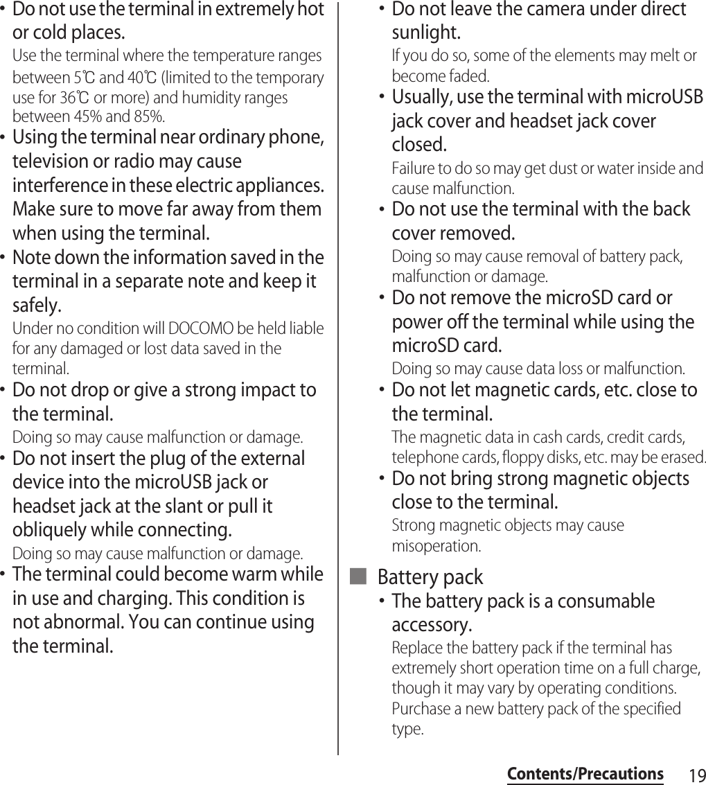 19Contents/Precautions･Do not use the terminal in extremely hot or cold places.Use the terminal where the temperature ranges between 5℃ and 40℃ (limited to the temporary use for 36℃ or more) and humidity ranges between 45% and 85%.･Using the terminal near ordinary phone, television or radio may cause interference in these electric appliances. Make sure to move far away from them when using the terminal.･Note down the information saved in the terminal in a separate note and keep it safely.Under no condition will DOCOMO be held liable for any damaged or lost data saved in the terminal.･Do not drop or give a strong impact to the terminal.Doing so may cause malfunction or damage.･Do not insert the plug of the external device into the microUSB jack or headset jack at the slant or pull it obliquely while connecting.Doing so may cause malfunction or damage.･The terminal could become warm while in use and charging. This condition is not abnormal. You can continue using the terminal.･Do not leave the camera under direct sunlight.If you do so, some of the elements may melt or become faded.･Usually, use the terminal with microUSB jack cover and headset jack cover closed.Failure to do so may get dust or water inside and cause malfunction.･Do not use the terminal with the back cover removed.Doing so may cause removal of battery pack, malfunction or damage.･Do not remove the microSD card or power off the terminal while using the microSD card.Doing so may cause data loss or malfunction.･Do not let magnetic cards, etc. close to the terminal.The magnetic data in cash cards, credit cards, telephone cards, floppy disks, etc. may be erased.･Do not bring strong magnetic objects close to the terminal.Strong magnetic objects may cause misoperation.■ Battery pack･The battery pack is a consumable accessory.Replace the battery pack if the terminal has extremely short operation time on a full charge, though it may vary by operating conditions. Purchase a new battery pack of the specified type.