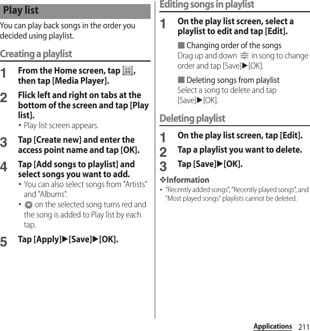 211ApplicationsYou can play back songs in the order you decided using playlist.Creating a playlist1From the Home screen, tap  , then tap [Media Player].2Flick left and right on tabs at the bottom of the screen and tap [Play list].･Play list screen appears.3Tap [Create new] and enter the access point name and tap [OK].4Tap [Add songs to playlist] and select songs you want to add.･You can also select songs from &quot;Artists&quot; and &quot;Albums&quot;.･ on the selected song turns red and the song is added to Play list by each tap.5Tap [Apply]u[Save]u[OK].Editing songs in playlist1On the play list screen, select a playlist to edit and tap [Edit].■Changing order of the songsDrag up and down   in song to change order and tap [Save]u[OK].■Deleting songs from playlistSelect a song to delete and tap [Save]u[OK].Deleting playlist1On the play list screen, tap [Edit].2Tap a playlist you want to delete.3Tap [Save]u[OK].❖Information･&quot;Recently added songs&quot;, &quot;Recently played songs&quot;, and &quot;Most played songs&quot; playlists cannot be deleted.Play list