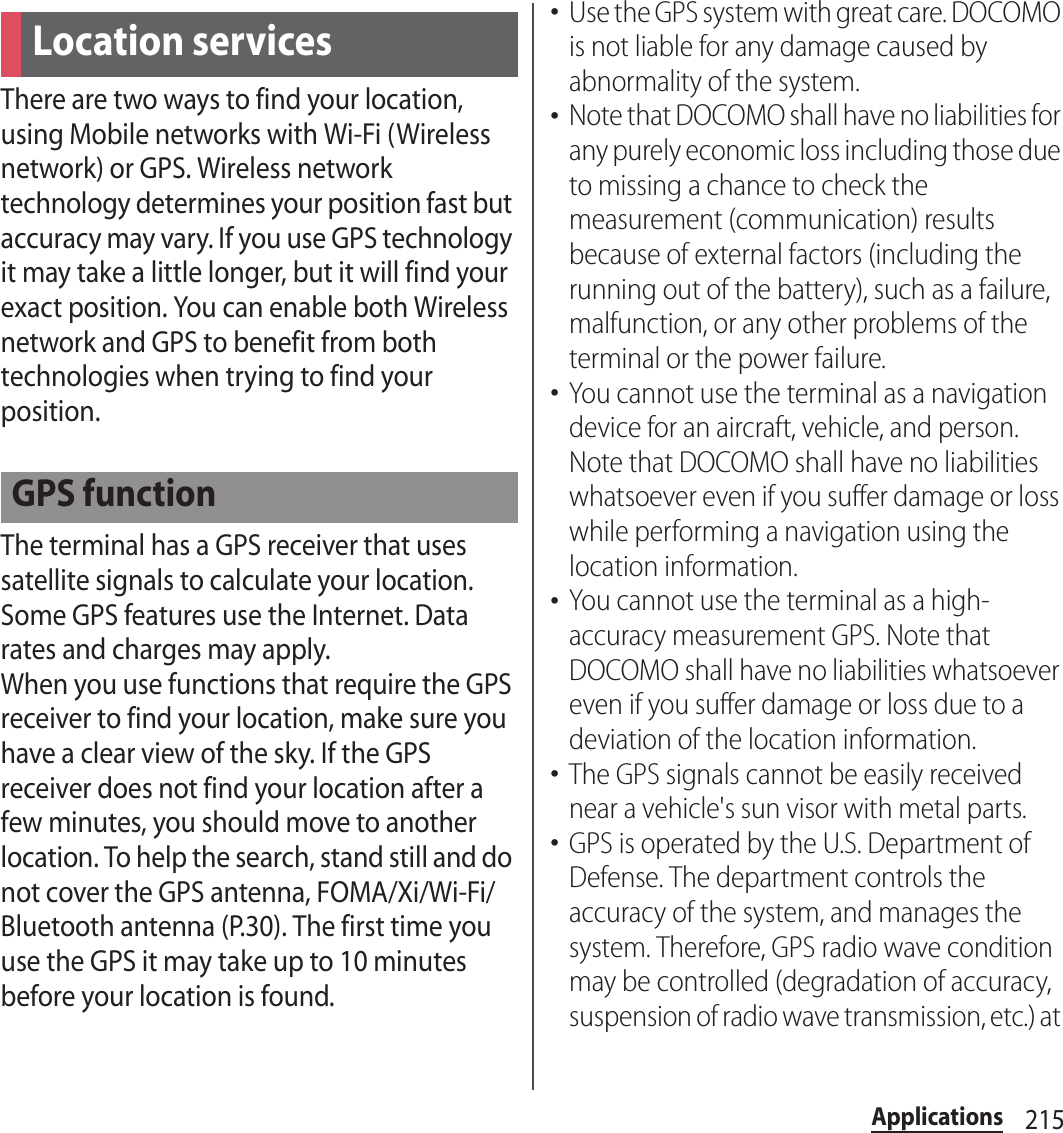 215ApplicationsThere are two ways to find your location, using Mobile networks with Wi-Fi (Wireless network) or GPS. Wireless network technology determines your position fast but accuracy may vary. If you use GPS technology it may take a little longer, but it will find your exact position. You can enable both Wireless network and GPS to benefit from both technologies when trying to find your position.The terminal has a GPS receiver that uses satellite signals to calculate your location. Some GPS features use the Internet. Data rates and charges may apply.When you use functions that require the GPS receiver to find your location, make sure you have a clear view of the sky. If the GPS receiver does not find your location after a few minutes, you should move to another location. To help the search, stand still and do not cover the GPS antenna, FOMA/Xi/Wi-Fi/Bluetooth antenna (P.30). The first time you use the GPS it may take up to 10 minutes before your location is found.･Use the GPS system with great care. DOCOMO is not liable for any damage caused by abnormality of the system.･Note that DOCOMO shall have no liabilities for any purely economic loss including those due to missing a chance to check the measurement (communication) results because of external factors (including the running out of the battery), such as a failure, malfunction, or any other problems of the terminal or the power failure.･You cannot use the terminal as a navigation device for an aircraft, vehicle, and person. Note that DOCOMO shall have no liabilities whatsoever even if you suffer damage or loss while performing a navigation using the location information.･You cannot use the terminal as a high-accuracy measurement GPS. Note that DOCOMO shall have no liabilities whatsoever even if you suffer damage or loss due to a deviation of the location information.･The GPS signals cannot be easily received near a vehicle&apos;s sun visor with metal parts.･GPS is operated by the U.S. Department of Defense. The department controls the accuracy of the system, and manages the system. Therefore, GPS radio wave condition may be controlled (degradation of accuracy, suspension of radio wave transmission, etc.) at Location servicesGPS function