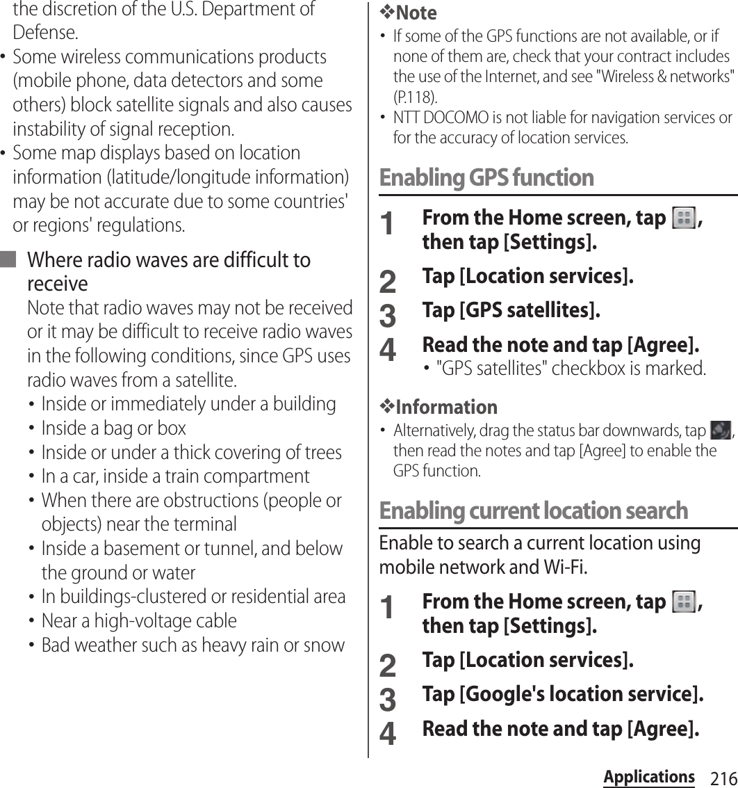 216Applicationsthe discretion of the U.S. Department of Defense.･Some wireless communications products (mobile phone, data detectors and some others) block satellite signals and also causes instability of signal reception.･Some map displays based on location information (latitude/longitude information) may be not accurate due to some countries&apos; or regions&apos; regulations.■ Where radio waves are difficult to receiveNote that radio waves may not be received or it may be difficult to receive radio waves in the following conditions, since GPS uses radio waves from a satellite.･Inside or immediately under a building･Inside a bag or box･Inside or under a thick covering of trees･In a car, inside a train compartment･When there are obstructions (people or objects) near the terminal･Inside a basement or tunnel, and below the ground or water･In buildings-clustered or residential area･Near a high-voltage cable･Bad weather such as heavy rain or snow❖Note･If some of the GPS functions are not available, or if none of them are, check that your contract includes the use of the Internet, and see &quot;Wireless &amp; networks&quot; (P.118).･NTT DOCOMO is not liable for navigation services or for the accuracy of location services.Enabling GPS function1From the Home screen, tap  , then tap [Settings].2Tap [Location services].3Tap [GPS satellites].4Read the note and tap [Agree].･&quot;GPS satellites&quot; checkbox is marked.❖Information･Alternatively, drag the status bar downwards, tap  , then read the notes and tap [Agree] to enable the GPS function.Enabling current location searchEnable to search a current location using mobile network and Wi-Fi.1From the Home screen, tap  , then tap [Settings].2Tap [Location services].3Tap [Google&apos;s location service].4Read the note and tap [Agree].