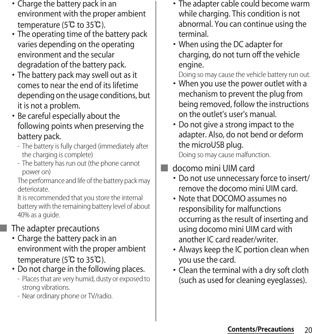 20Contents/Precautions･Charge the battery pack in an environment with the proper ambient temperature (5℃ to 35℃).･The operating time of the battery pack varies depending on the operating environment and the secular degradation of the battery pack.･The battery pack may swell out as it comes to near the end of its lifetime depending on the usage conditions, but it is not a problem.･Be careful especially about the following points when preserving the battery pack.- The battery is fully charged (immediately after the charging is complete)- The battery has run out (the phone cannot power on)The performance and life of the battery pack may deteriorate.It is recommended that you store the internal battery with the remaining battery level of about 40% as a guide.■ The adapter precautions･Charge the battery pack in an environment with the proper ambient temperature (5℃ to 35℃).･Do not charge in the following places.- Places that are very humid, dusty or exposed to strong vibrations.- Near ordinary phone or TV/radio.･The adapter cable could become warm while charging. This condition is not abnormal. You can continue using the terminal.･When using the DC adapter for charging, do not turn off the vehicle engine.Doing so may cause the vehicle battery run out.･When you use the power outlet with a mechanism to prevent the plug from being removed, follow the instructions on the outlet&apos;s user&apos;s manual.･Do not give a strong impact to the adapter. Also, do not bend or deform the microUSB plug.Doing so may cause malfunction.■ docomo mini UIM card･Do not use unnecessary force to insert/remove the docomo mini UIM card.･Note that DOCOMO assumes no responsibility for malfunctions occurring as the result of inserting and using docomo mini UIM card with another IC card reader/writer.･Always keep the IC portion clean when you use the card.･Clean the terminal with a dry soft cloth (such as used for cleaning eyeglasses).