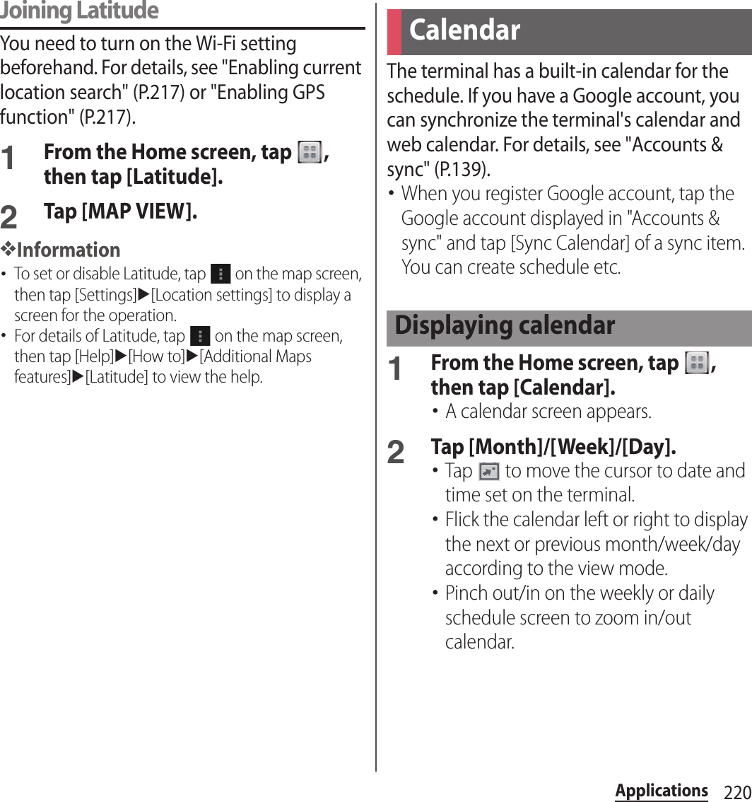 220ApplicationsJoining LatitudeYou need to turn on the Wi-Fi setting beforehand. For details, see &quot;Enabling current location search&quot; (P.217) or &quot;Enabling GPS function&quot; (P.217).1From the Home screen, tap  , then tap [Latitude].2Tap [MAP VIEW].❖Information･To set or disable Latitude, tap   on the map screen, then tap [Settings]u[Location settings] to display a screen for the operation.･For details of Latitude, tap   on the map screen, then tap [Help]u[How to]u[Additional Maps features]u[Latitude] to view the help.The terminal has a built-in calendar for the schedule. If you have a Google account, you can synchronize the terminal&apos;s calendar and web calendar. For details, see &quot;Accounts &amp; sync&quot; (P.139).･When you register Google account, tap the Google account displayed in &quot;Accounts &amp; sync&quot; and tap [Sync Calendar] of a sync item. You can create schedule etc.1From the Home screen, tap  , then tap [Calendar].･A calendar screen appears.2Tap [Month]/[Week]/[Day].･Tap   to move the cursor to date and time set on the terminal.･Flick the calendar left or right to display the next or previous month/week/day according to the view mode.･Pinch out/in on the weekly or daily schedule screen to zoom in/out calendar.CalendarDisplaying calendar