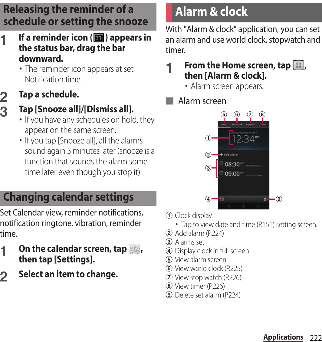 222Applications1If a reminder icon ( ) appears in the status bar, drag the bar downward.･The reminder icon appears at set Notification time.2Tap a schedule.3Tap [Snooze all]/[Dismiss all].･If you have any schedules on hold, they appear on the same screen.･If you tap [Snooze all], all the alarms sound again 5 minutes later (snooze is a function that sounds the alarm some time later even though you stop it).Set Calendar view, reminder notifications, notification ringtone, vibration, reminder time.1On the calendar screen, tap  , then tap [Settings].2Select an item to change.With &quot;Alarm &amp; clock&quot; application, you can set an alarm and use world clock, stopwatch and timer.1From the Home screen, tap  , then [Alarm &amp; clock].･Alarm screen appears.■ Alarm screenaClock display･Tap to view date and time (P.151) setting screen.bAdd alarm (P.224)cAlarms setdDisplay clock in full screeneView alarm screenfView world clock (P.225)gView stop watch (P.226)hView timer (P.226)iDelete set alarm (P.224)Releasing the reminder of a schedule or setting the snoozeChanging calendar settingsAlarm &amp; clockadbceif g h