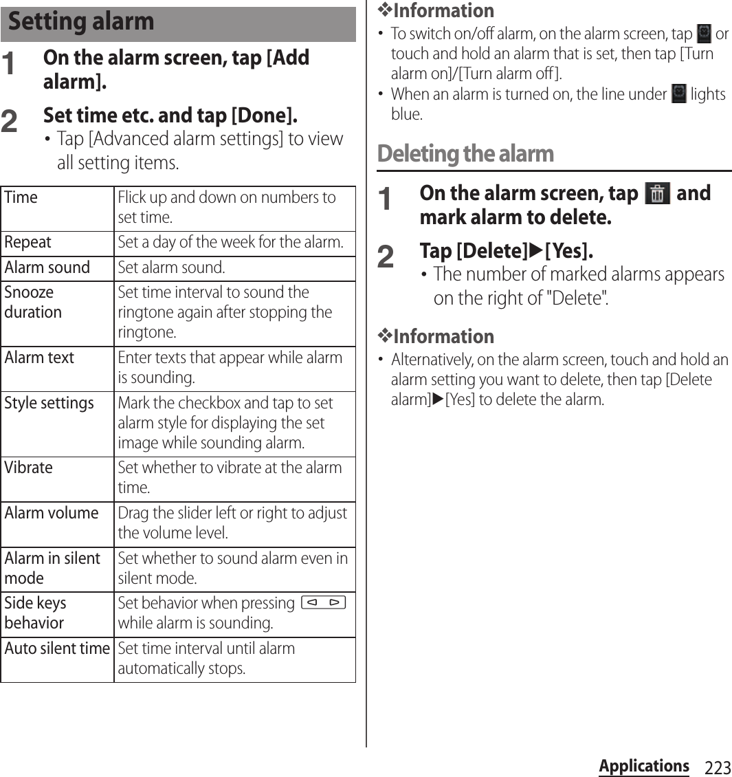 223Applications1On the alarm screen, tap [Add alarm].2Set time etc. and tap [Done].･Tap [Advanced alarm settings] to view all setting items.❖Information･To switch on/off alarm, on the alarm screen, tap   or touch and hold an alarm that is set, then tap [Turn alarm on]/[Turn alarm off ].･When an alarm is turned on, the line under   lights blue.Deleting the alarm1On the alarm screen, tap   and mark alarm to delete.2Tap [Delete]u[Yes].･The number of marked alarms appears on the right of &quot;Delete&quot;.❖Information･Alternatively, on the alarm screen, touch and hold an alarm setting you want to delete, then tap [Delete alarm]u[Yes] to delete the alarm.Setting alarmTimeFlick up and down on numbers to set time.RepeatSet a day of the week for the alarm.Alarm soundSet alarm sound.Snooze durationSet time interval to sound the ringtone again after stopping the ringtone.Alarm textEnter texts that appear while alarm is sounding.Style settingsMark the checkbox and tap to set alarm style for displaying the set image while sounding alarm.VibrateSet whether to vibrate at the alarm time.Alarm volumeDrag the slider left or right to adjust the volume level.Alarm in silent modeSet whether to sound alarm even in silent mode.Side keys behaviorSet behavior when pressing m while alarm is sounding.Auto silent timeSet time interval until alarm automatically stops.