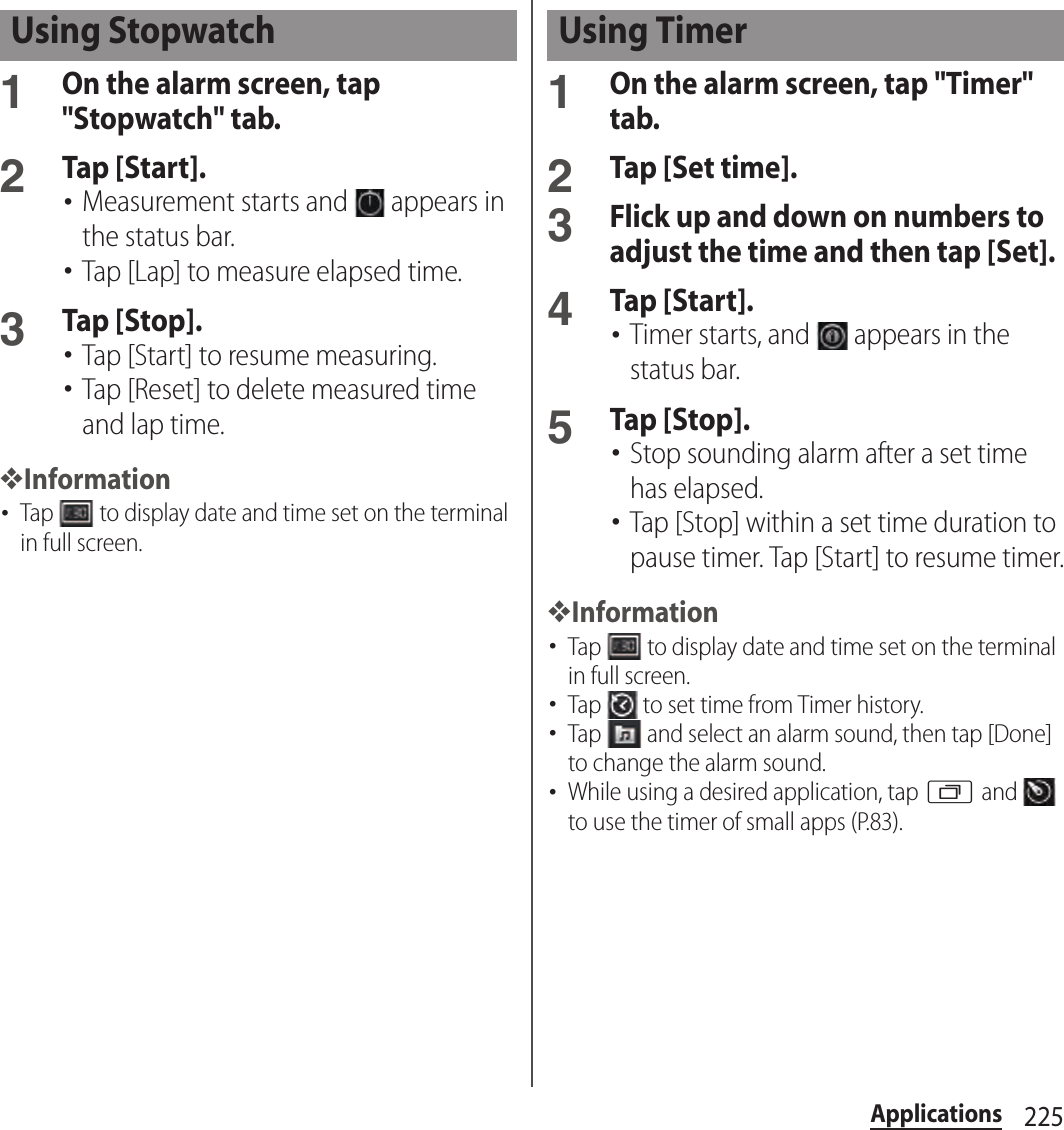 225Applications1On the alarm screen, tap &quot;Stopwatch&quot; tab.2Tap [Start].･Measurement starts and   appears in the status bar.･Tap [Lap] to measure elapsed time.3Tap [Stop].･Tap [Start] to resume measuring.･Tap [Reset] to delete measured time and lap time.❖Information･Tap   to display date and time set on the terminal in full screen.1On the alarm screen, tap &quot;Timer&quot; tab.2Tap [Set time].3Flick up and down on numbers to adjust the time and then tap [Set].4Tap [Start].･Timer starts, and   appears in the status bar.5Tap [Stop].･Stop sounding alarm after a set time has elapsed.･Tap [Stop] within a set time duration to pause timer. Tap [Start] to resume timer.❖Information･Tap   to display date and time set on the terminal in full screen.･Tap   to set time from Timer history.･Tap   and select an alarm sound, then tap [Done] to change the alarm sound.･While using a desired application, tap r and   to use the timer of small apps (P.83).Using Stopwatch Using Timer