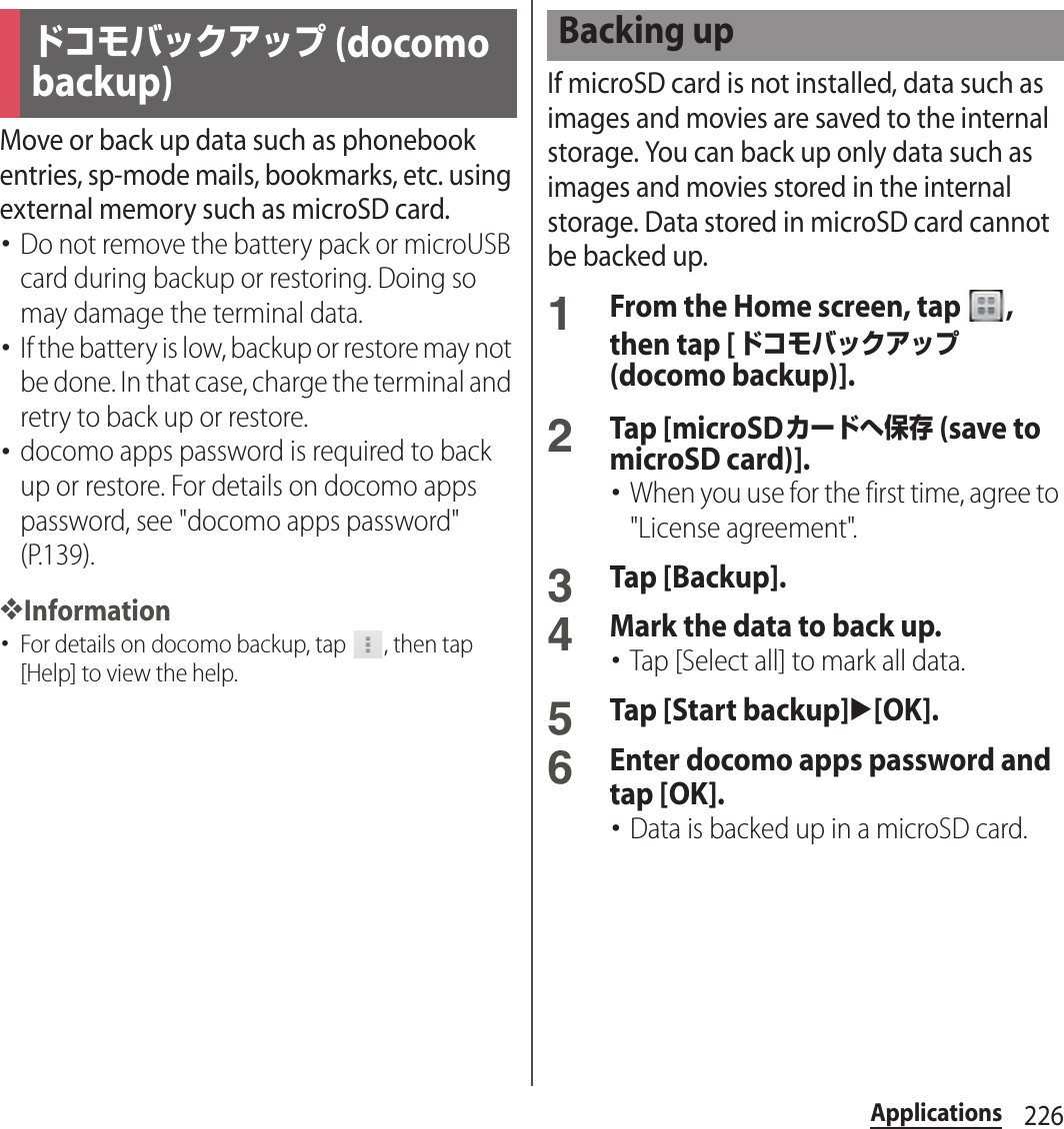 226ApplicationsMove or back up data such as phonebook entries, sp-mode mails, bookmarks, etc. using external memory such as microSD card.･Do not remove the battery pack or microUSB card during backup or restoring. Doing so may damage the terminal data.･If the battery is low, backup or restore may not be done. In that case, charge the terminal and retry to back up or restore.･docomo apps password is required to back up or restore. For details on docomo apps password, see &quot;docomo apps password&quot; (P.139).❖Information･For details on docomo backup, tap  , then tap [Help] to view the help.If microSD card is not installed, data such as images and movies are saved to the internal storage. You can back up only data such as images and movies stored in the internal storage. Data stored in microSD card cannot be backed up.1From the Home screen, tap  , then tap [ドコモバックアップ (docomo backup)].2Tap [microSDカードへ保存 (save to microSD card)].･When you use for the first time, agree to &quot;License agreement&quot;.3Tap [Backup].4Mark the data to back up.･Tap [Select all] to mark all data.5Tap [Start backup]u[OK].6Enter docomo apps password and tap [OK].･Data is backed up in a microSD card.ドコモバックアップ (docomo backup)Backing up