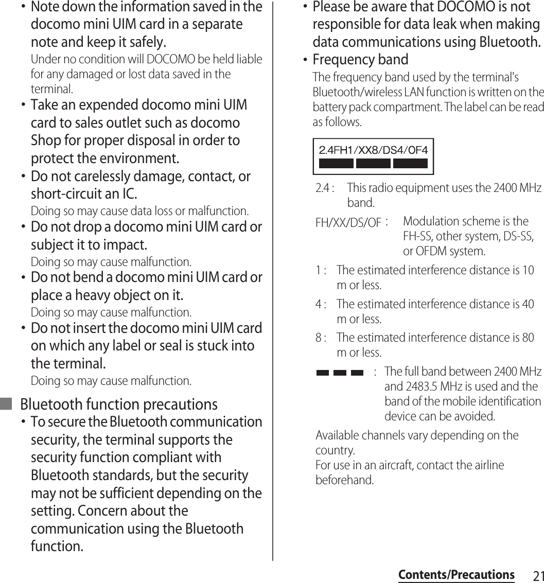 21Contents/Precautions･Note down the information saved in the docomo mini UIM card in a separate note and keep it safely.Under no condition will DOCOMO be held liable for any damaged or lost data saved in the terminal.･Take an expended docomo mini UIM card to sales outlet such as docomo Shop for proper disposal in order to protect the environment.･Do not carelessly damage, contact, or short-circuit an IC.Doing so may cause data loss or malfunction.･Do not drop a docomo mini UIM card or subject it to impact.Doing so may cause malfunction.･Do not bend a docomo mini UIM card or place a heavy object on it.Doing so may cause malfunction.･Do not insert the docomo mini UIM card on which any label or seal is stuck into the terminal.Doing so may cause malfunction.■ Bluetooth function precautions･To secure the Bluetooth communication security, the terminal supports the security function compliant with Bluetooth standards, but the security may not be sufficient depending on the setting. Concern about the communication using the Bluetooth function.･Please be aware that DOCOMO is not responsible for data leak when making data communications using Bluetooth.･Frequency bandThe frequency band used by the terminal&apos;s Bluetooth/wireless LAN function is written on the battery pack compartment. The label can be read as follows.2.4 :  This radio equipment uses the 2400 MHz band.FH/XX/DS/OF：Modulation scheme is the FH-SS, other system, DS-SS, or OFDM system.1 :  The estimated interference distance is 10 m or less.4 :  The estimated interference distance is 40 m or less.8 :  The estimated interference distance is 80 m or less. :  The full band between 2400 MHz and 2483.5 MHz is used and the band of the mobile identification device can be avoided.Available channels vary depending on the country.For use in an aircraft, contact the airline beforehand.