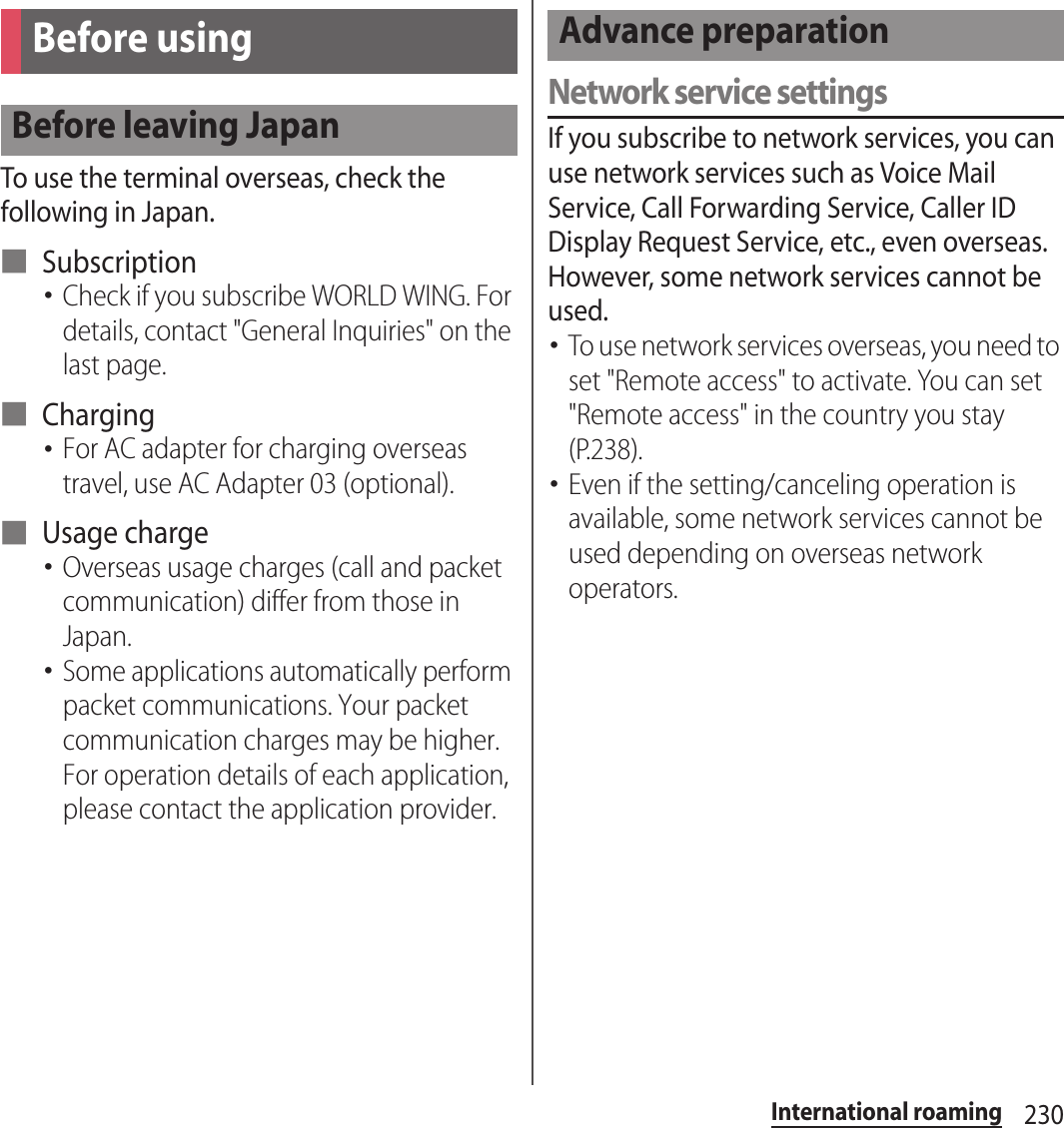 230International roamingTo use the terminal overseas, check the following in Japan.■ Subscription･Check if you subscribe WORLD WING. For details, contact &quot;General Inquiries&quot; on the last page.■ Charging･For AC adapter for charging overseas travel, use AC Adapter 03 (optional).■ Usage charge･Overseas usage charges (call and packet communication) differ from those in Japan.･Some applications automatically perform packet communications. Your packet communication charges may be higher. For operation details of each application, please contact the application provider.Network service settingsIf you subscribe to network services, you can use network services such as Voice Mail Service, Call Forwarding Service, Caller ID Display Request Service, etc., even overseas. However, some network services cannot be used.･To use network services overseas, you need to set &quot;Remote access&quot; to activate. You can set &quot;Remote access&quot; in the country you stay (P.238).･Even if the setting/canceling operation is available, some network services cannot be used depending on overseas network operators.Before usingBefore leaving JapanAdvance preparation