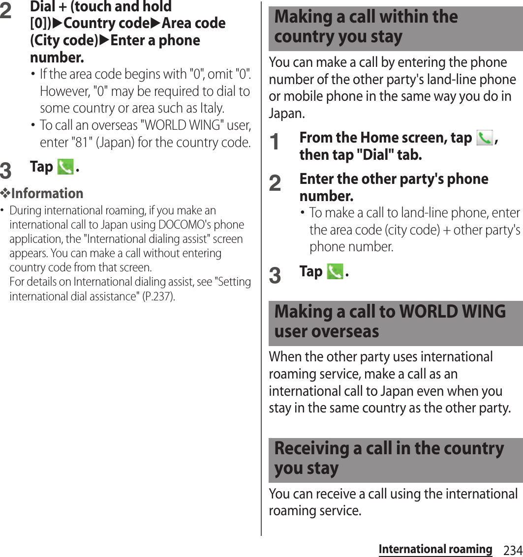 234International roaming2Dial + (touch and hold [0])uCountry codeuArea code (City code)uEnter a phone number.･If the area code begins with &quot;0&quot;, omit &quot;0&quot;. However, &quot;0&quot; may be required to dial to some country or area such as Italy.･To call an overseas &quot;WORLD WING&quot; user, enter &quot;81&quot; (Japan) for the country code.3Tap  .❖Information･During international roaming, if you make an international call to Japan using DOCOMO&apos;s phone application, the &quot;International dialing assist&quot; screen appears. You can make a call without entering country code from that screen.For details on International dialing assist, see &quot;Setting international dial assistance&quot; (P.237).You can make a call by entering the phone number of the other party&apos;s land-line phone or mobile phone in the same way you do in Japan.1From the Home screen, tap  , then tap &quot;Dial&quot; tab.2Enter the other party&apos;s phone number.･To make a call to land-line phone, enter the area code (city code) + other party&apos;s phone number.3Tap  .When the other party uses international roaming service, make a call as an international call to Japan even when you stay in the same country as the other party.You can receive a call using the international roaming service.Making a call within the country you stayMaking a call to WORLD WING user overseasReceiving a call in the country you stay