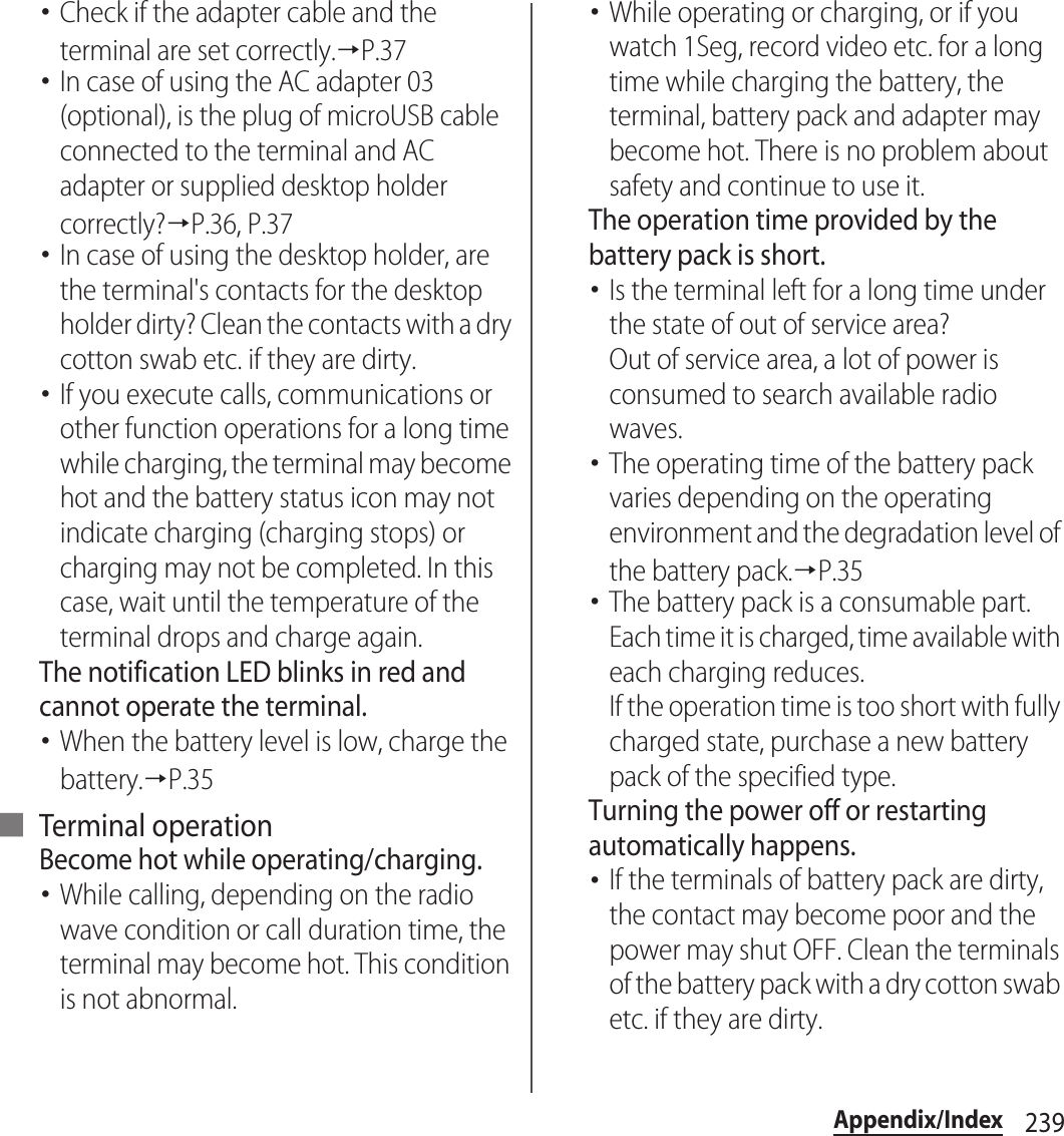 239Appendix/Index･Check if the adapter cable and the terminal are set correctly.→P.37･In case of using the AC adapter 03 (optional), is the plug of microUSB cable connected to the terminal and AC adapter or supplied desktop holder correctly?→P.36, P.37･In case of using the desktop holder, are the terminal&apos;s contacts for the desktop holder dirty? Clean the contacts with a dry cotton swab etc. if they are dirty.･If you execute calls, communications or other function operations for a long time while charging, the terminal may become hot and the battery status icon may not indicate charging (charging stops) or charging may not be completed. In this case, wait until the temperature of the terminal drops and charge again.The notification LED blinks in red and cannot operate the terminal.･When the battery level is low, charge the battery.→P.35■ Terminal operationBecome hot while operating/charging.･While calling, depending on the radio wave condition or call duration time, the terminal may become hot. This condition is not abnormal.･While operating or charging, or if you watch 1Seg, record video etc. for a long time while charging the battery, the terminal, battery pack and adapter may become hot. There is no problem about safety and continue to use it.The operation time provided by the battery pack is short.･Is the terminal left for a long time under the state of out of service area?Out of service area, a lot of power is consumed to search available radio waves.･The operating time of the battery pack varies depending on the operating environment and the degradation level of the battery pack.→P.35･The battery pack is a consumable part. Each time it is charged, time available with each charging reduces.If the operation time is too short with fully charged state, purchase a new battery pack of the specified type.Turning the power off or restarting automatically happens.･If the terminals of battery pack are dirty, the contact may become poor and the power may shut OFF. Clean the terminals of the battery pack with a dry cotton swab etc. if they are dirty.