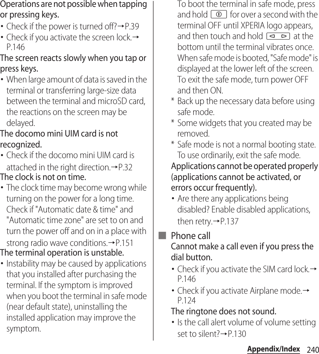 240Appendix/IndexOperations are not possible when tapping or pressing keys.･Check if the power is turned off?→P.39･Check if you activate the screen lock.→P.146The screen reacts slowly when you tap or press keys.･When large amount of data is saved in the terminal or transferring large-size data between the terminal and microSD card, the reactions on the screen may be delayed.The docomo mini UIM card is not recognized.･Check if the docomo mini UIM card is attached in the right direction.→P.32The clock is not on time.･The clock time may become wrong while turning on the power for a long time. Check if &quot;Automatic date &amp; time&quot; and &quot;Automatic time zone&quot; are set to on and turn the power off and on in a place with strong radio wave conditions.→P.151The terminal operation is unstable.･Instability may be caused by applications that you installed after purchasing the terminal. If the symptom is improved when you boot the terminal in safe mode (near default state), uninstalling the installed application may improve the symptom.To boot the terminal in safe mode, press and hold p for over a second with the terminal OFF until XPERIA logo appears, and then touch and hold m at the bottom until the terminal vibrates once. When safe mode is booted, &quot;Safe mode&quot; is displayed at the lower left of the screen.To exit the safe mode, turn power OFF and then ON.* Back up the necessary data before using safe mode.* Some widgets that you created may be removed.* Safe mode is not a normal booting state. To use ordinarily, exit the safe mode.Applications cannot be operated properly (applications cannot be activated, or errors occur frequently).･Are there any applications being disabled? Enable disabled applications, then retry.→P.137■ Phone callCannot make a call even if you press the dial button.･Check if you activate the SIM card lock.→P.146･Check if you activate Airplane mode.→P.124The ringtone does not sound.･Is the call alert volume of volume setting set to silent?→P.130