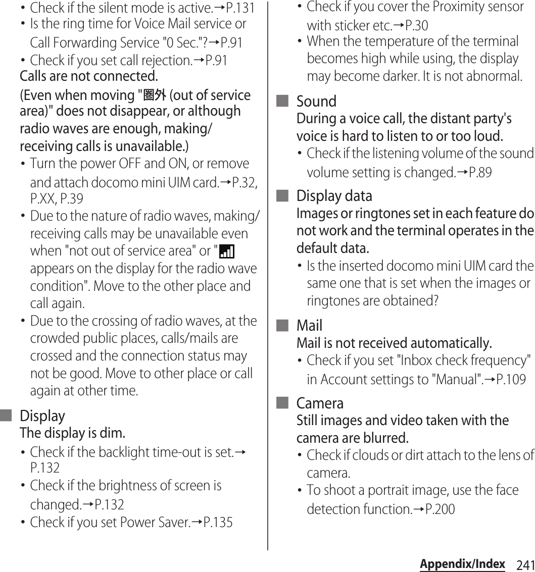 241Appendix/Index･Check if the silent mode is active.→P.131･Is the ring time for Voice Mail service or Call Forwarding Service &quot;0 Sec.&quot;?→P.91･Check if you set call rejection.→P.91Calls are not connected.(Even when moving &quot;圏外 (out of service area)&quot; does not disappear, or although radio waves are enough, making/receiving calls is unavailable.)･Turn the power OFF and ON, or remove and attach docomo mini UIM card.→P.32, P.XX, P.39･Due to the nature of radio waves, making/receiving calls may be unavailable even when &quot;not out of service area&quot; or &quot;  appears on the display for the radio wave condition&quot;. Move to the other place and call again.･Due to the crossing of radio waves, at the crowded public places, calls/mails are crossed and the connection status may not be good. Move to other place or call again at other time.■ DisplayThe display is dim.･Check if the backlight time-out is set.→P.132･Check if the brightness of screen is changed.→P.132･Check if you set Power Saver.→P.135･Check if you cover the Proximity sensor with sticker etc.→P.30･When the temperature of the terminal becomes high while using, the display may become darker. It is not abnormal.■ SoundDuring a voice call, the distant party&apos;s voice is hard to listen to or too loud.･Check if the listening volume of the sound volume setting is changed.→P.89■ Display dataImages or ringtones set in each feature do not work and the terminal operates in the default data.･Is the inserted docomo mini UIM card the same one that is set when the images or ringtones are obtained?■ MailMail is not received automatically.･Check if you set &quot;Inbox check frequency&quot; in Account settings to &quot;Manual&quot;.→P.109■ CameraStill images and video taken with the camera are blurred.･Check if clouds or dirt attach to the lens of camera.･To shoot a portrait image, use the face detection function.→P.200