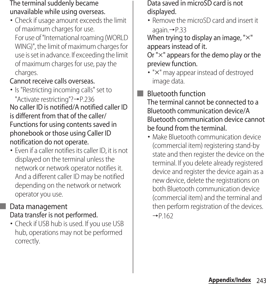 243Appendix/IndexThe terminal suddenly became unavailable while using overseas.･Check if usage amount exceeds the limit of maximum charges for use.For use of &quot;International roaming (WORLD WING)&quot;, the limit of maximum charges for use is set in advance. If exceeding the limit of maximum charges for use, pay the charges.Cannot receive calls overseas.･Is &quot;Restricting incoming calls&quot; set to &quot;Activate restricting&quot;?→P.236No caller ID is notified/A notified caller ID is different from that of the caller/Functions for using contents saved in phonebook or those using Caller ID notification do not operate.･Even if a caller notifies its caller ID, it is not displayed on the terminal unless the network or network operator notifies it. And a different caller ID may be notified depending on the network or network operator you use.■ Data managementData transfer is not performed.･Check if USB hub is used. If you use USB hub, operations may not be performed correctly.Data saved in microSD card is not displayed.･Remove the microSD card and insert it again.→P.33When trying to display an image, &quot;#&quot; appears instead of it.Or &quot;#&quot; appears for the demo play or the preview function.･&quot;#&quot; may appear instead of destroyed image data.■ Bluetooth functionThe terminal cannot be connected to a Bluetooth communication device/A Bluetooth communication device cannot be found from the terminal.･Make Bluetooth communication device (commercial item) registering stand-by state and then register the device on the terminal. If you delete already registered device and register the device again as a new device, delete the registrations on both Bluetooth communication device (commercial item) and the terminal and then perform registration of the devices.→P.162