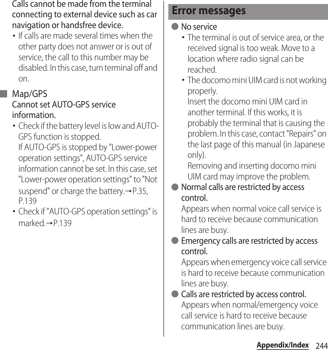 244Appendix/IndexCalls cannot be made from the terminal connecting to external device such as car navigation or handsfree device.･If calls are made several times when the other party does not answer or is out of service, the call to this number may be disabled. In this case, turn terminal off and on.■ Map/GPSCannot set AUTO-GPS service information.･Check if the battery level is low and AUTO-GPS function is stopped.If AUTO-GPS is stopped by &quot;Lower-power operation settings&quot;, AUTO-GPS service information cannot be set. In this case, set &quot;Lower-power operation settings&quot; to &quot;Not suspend&quot; or charge the battery.→P.35, P.139･Check if &quot;AUTO-GPS operation settings&quot; is marked.→P.139 ●No service･The terminal is out of service area, or the received signal is too weak. Move to a location where radio signal can be reached.･The docomo mini UIM card is not working properly.Insert the docomo mini UIM card in another terminal. If this works, it is probably the terminal that is causing the problem. In this case, contact &quot;Repairs&quot; on the last page of this manual (in Japanese only).Removing and inserting docomo mini UIM card may improve the problem. ●Normal calls are restricted by access control.Appears when normal voice call service is hard to receive because communication lines are busy. ●Emergency calls are restricted by access control.Appears when emergency voice call service is hard to receive because communication lines are busy. ●Calls are restricted by access control.Appears when normal/emergency voice call service is hard to receive because communication lines are busy.Error messages