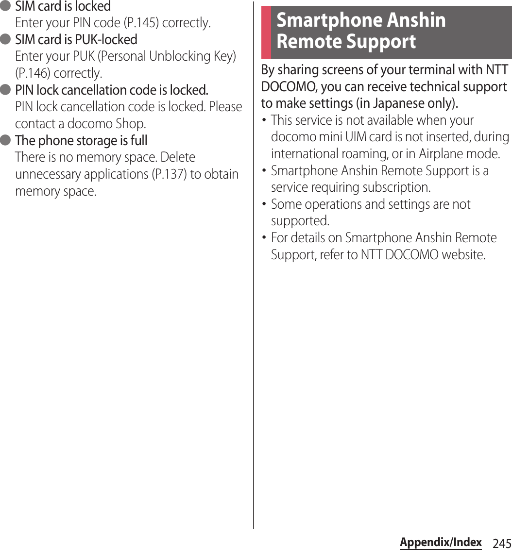 245Appendix/Index ●SIM card is lockedEnter your PIN code (P.145) correctly. ●SIM card is PUK-lockedEnter your PUK (Personal Unblocking Key) (P.146) correctly. ●PIN lock cancellation code is locked.PIN lock cancellation code is locked. Please contact a docomo Shop. ●The phone storage is fullThere is no memory space. Delete unnecessary applications (P.137) to obtain memory space.By sharing screens of your terminal with NTT DOCOMO, you can receive technical support to make settings (in Japanese only).･This service is not available when your docomo mini UIM card is not inserted, during international roaming, or in Airplane mode.･Smartphone Anshin Remote Support is a service requiring subscription.･Some operations and settings are not supported.･For details on Smartphone Anshin Remote Support, refer to NTT DOCOMO website.Smartphone Anshin Remote Support 