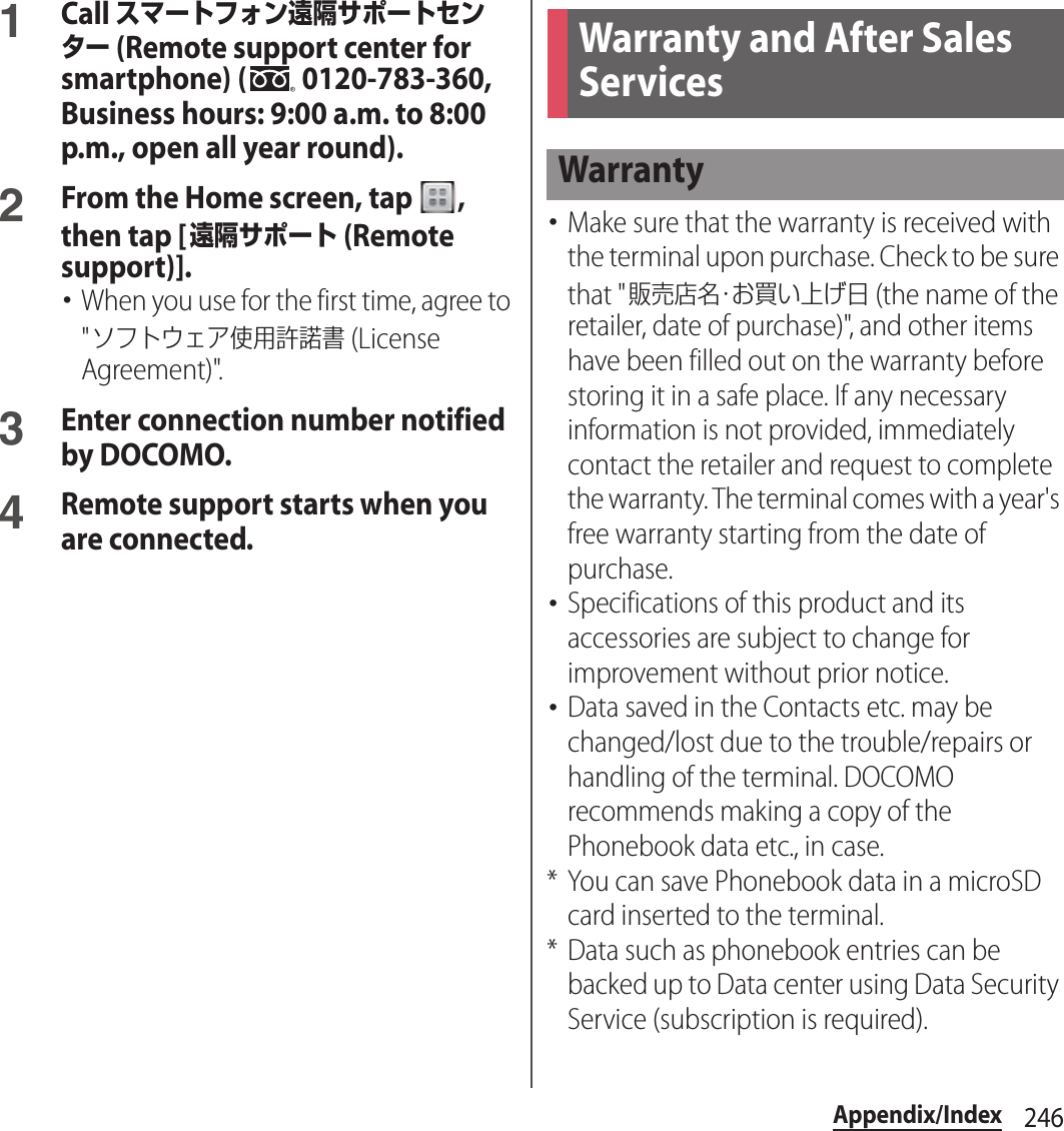 246Appendix/Index1Call スマートフォン遠隔サポートセンター (Remote support center for smartphone) (  0120-783-360, Business hours: 9:00 a.m. to 8:00 p.m., open all year round).2From the Home screen, tap  , then tap [遠隔サポート (Remote support)].･When you use for the first time, agree to &quot;ソフトウェア使用許諾書 (License Agreement)&quot;.3Enter connection number notified by DOCOMO.4Remote support starts when you are connected.･Make sure that the warranty is received with the terminal upon purchase. Check to be sure that &quot;販売店名・お買い上げ日 (the name of the retailer, date of purchase)&quot;, and other items have been filled out on the warranty before storing it in a safe place. If any necessary information is not provided, immediately contact the retailer and request to complete the warranty. The terminal comes with a year&apos;s free warranty starting from the date of purchase.･Specifications of this product and its accessories are subject to change for improvement without prior notice.･Data saved in the Contacts etc. may be changed/lost due to the trouble/repairs or handling of the terminal. DOCOMO recommends making a copy of the Phonebook data etc., in case.* You can save Phonebook data in a microSD card inserted to the terminal.* Data such as phonebook entries can be backed up to Data center using Data Security Service (subscription is required).Warranty and After Sales ServicesWarranty