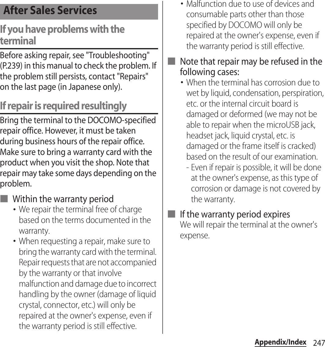 247Appendix/IndexIf you have problems with the terminalBefore asking repair, see &quot;Troubleshooting&quot; (P.239) in this manual to check the problem. If the problem still persists, contact &quot;Repairs&quot; on the last page (in Japanese only).If repair is required resultinglyBring the terminal to the DOCOMO-specified repair office. However, it must be taken during business hours of the repair office. Make sure to bring a warranty card with the product when you visit the shop. Note that repair may take some days depending on the problem.■ Within the warranty period･We repair the terminal free of charge based on the terms documented in the warranty.･When requesting a repair, make sure to bring the warranty card with the terminal. Repair requests that are not accompanied by the warranty or that involve malfunction and damage due to incorrect handling by the owner (damage of liquid crystal, connector, etc.) will only be repaired at the owner&apos;s expense, even if the warranty period is still effective.･Malfunction due to use of devices and consumable parts other than those specified by DOCOMO will only be repaired at the owner&apos;s expense, even if the warranty period is still effective.■ Note that repair may be refused in the following cases:･When the terminal has corrosion due to wet by liquid, condensation, perspiration, etc. or the internal circuit board is damaged or deformed (we may not be able to repair when the microUSB jack, headset jack, liquid crystal, etc. is damaged or the frame itself is cracked) based on the result of our examination.- Even if repair is possible, it will be done at the owner&apos;s expense, as this type of corrosion or damage is not covered by the warranty.■ If the warranty period expiresWe will repair the terminal at the owner&apos;s expense.After Sales Services