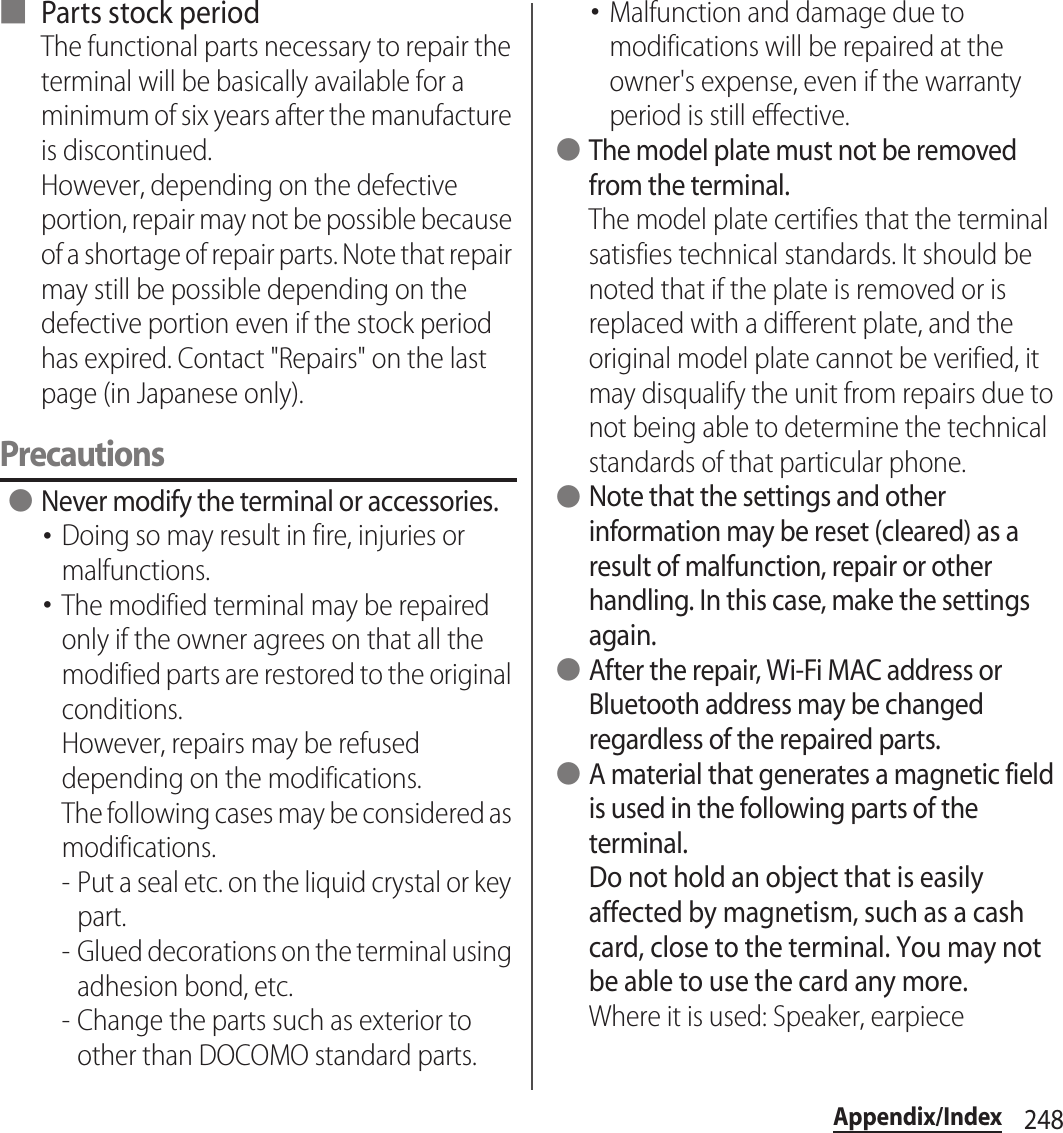 248Appendix/Index■ Parts stock periodThe functional parts necessary to repair the terminal will be basically available for a minimum of six years after the manufacture is discontinued.However, depending on the defective portion, repair may not be possible because of a shortage of repair parts. Note that repair may still be possible depending on the defective portion even if the stock period has expired. Contact &quot;Repairs&quot; on the last page (in Japanese only).Precautions ●Never modify the terminal or accessories.･Doing so may result in fire, injuries or malfunctions.･The modified terminal may be repaired only if the owner agrees on that all the modified parts are restored to the original conditions.However, repairs may be refused depending on the modifications.The following cases may be considered as modifications.- Put a seal etc. on the liquid crystal or key part.- Glued decorations on the terminal using adhesion bond, etc.- Change the parts such as exterior to other than DOCOMO standard parts.･Malfunction and damage due to modifications will be repaired at the owner&apos;s expense, even if the warranty period is still effective. ●The model plate must not be removed from the terminal.The model plate certifies that the terminal satisfies technical standards. It should be noted that if the plate is removed or is replaced with a different plate, and the original model plate cannot be verified, it may disqualify the unit from repairs due to not being able to determine the technical standards of that particular phone. ●Note that the settings and other information may be reset (cleared) as a result of malfunction, repair or other handling. In this case, make the settings again. ●After the repair, Wi-Fi MAC address or Bluetooth address may be changed regardless of the repaired parts. ●A material that generates a magnetic field is used in the following parts of the terminal.Do not hold an object that is easily affected by magnetism, such as a cash card, close to the terminal. You may not be able to use the card any more.Where it is used: Speaker, earpiece
