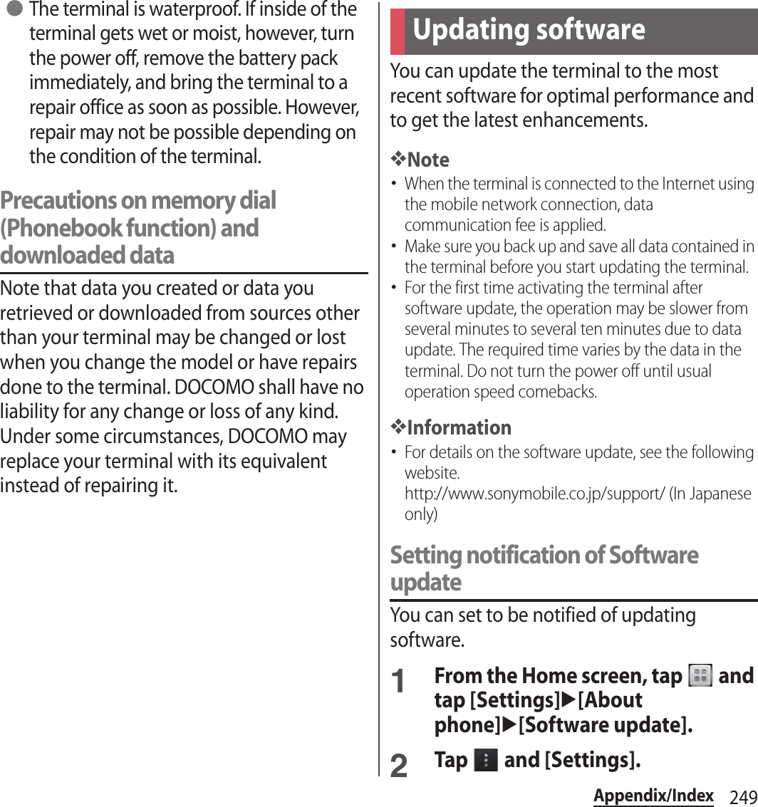 249Appendix/Index ●The terminal is waterproof. If inside of the terminal gets wet or moist, however, turn the power off, remove the battery pack immediately, and bring the terminal to a repair office as soon as possible. However, repair may not be possible depending on the condition of the terminal.Precautions on memory dial (Phonebook function) and downloaded dataNote that data you created or data you retrieved or downloaded from sources other than your terminal may be changed or lost when you change the model or have repairs done to the terminal. DOCOMO shall have no liability for any change or loss of any kind. Under some circumstances, DOCOMO may replace your terminal with its equivalent instead of repairing it.You can update the terminal to the most recent software for optimal performance and to get the latest enhancements.❖Note･When the terminal is connected to the Internet using the mobile network connection, data communication fee is applied.･Make sure you back up and save all data contained in the terminal before you start updating the terminal.･For the first time activating the terminal after software update, the operation may be slower from several minutes to several ten minutes due to data update. The required time varies by the data in the terminal. Do not turn the power off until usual operation speed comebacks.❖Information･For details on the software update, see the following website.http://www.sonymobile.co.jp/support/ (In Japanese only)Setting notification of Software updateYou can set to be notified of updating software.1From the Home screen, tap   and tap [Settings]u[About phone]u[Software update].2Tap   and [Settings].Updating software