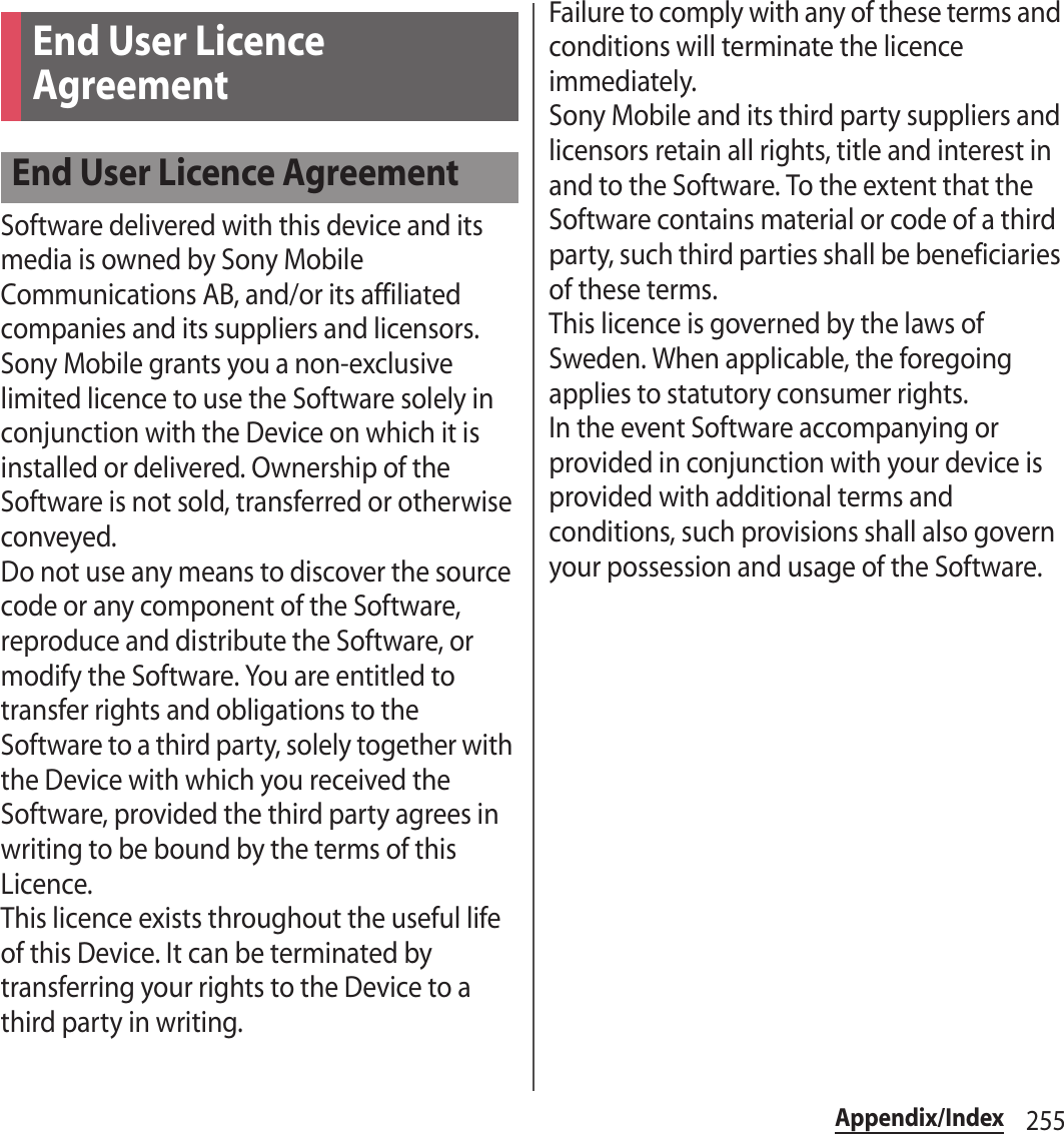 255Appendix/IndexSoftware delivered with this device and its media is owned by Sony Mobile Communications AB, and/or its affiliated companies and its suppliers and licensors.Sony Mobile grants you a non-exclusive limited licence to use the Software solely in conjunction with the Device on which it is installed or delivered. Ownership of the Software is not sold, transferred or otherwise conveyed.Do not use any means to discover the source code or any component of the Software, reproduce and distribute the Software, or modify the Software. You are entitled to transfer rights and obligations to the Software to a third party, solely together with the Device with which you received the Software, provided the third party agrees in writing to be bound by the terms of this Licence.This licence exists throughout the useful life of this Device. It can be terminated by transferring your rights to the Device to a third party in writing.Failure to comply with any of these terms and conditions will terminate the licence immediately.Sony Mobile and its third party suppliers and licensors retain all rights, title and interest in and to the Software. To the extent that the Software contains material or code of a third party, such third parties shall be beneficiaries of these terms.This licence is governed by the laws of Sweden. When applicable, the foregoing applies to statutory consumer rights.In the event Software accompanying or provided in conjunction with your device is provided with additional terms and conditions, such provisions shall also govern your possession and usage of the Software.End User Licence AgreementEnd User Licence Agreement