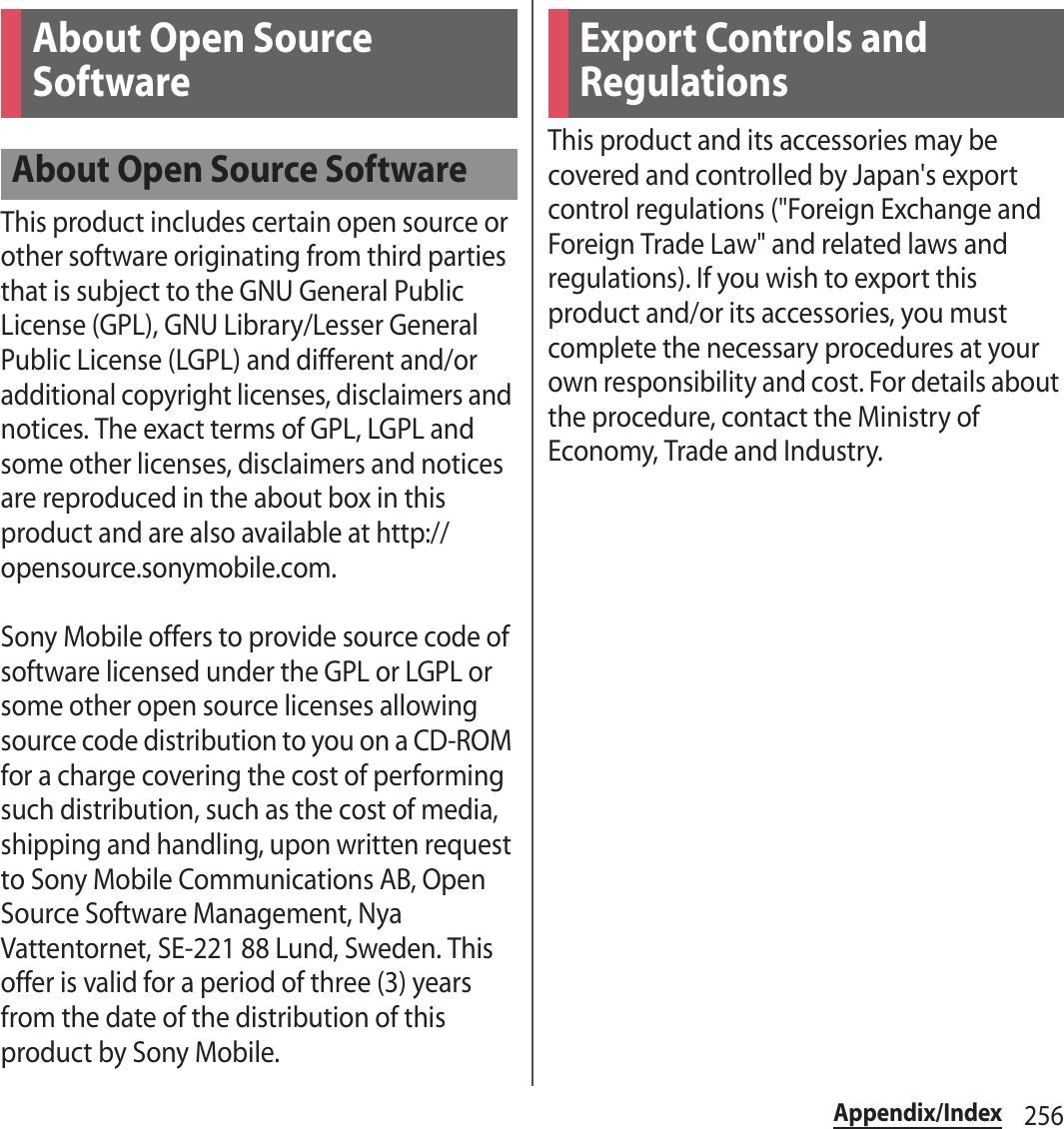 256Appendix/IndexThis product includes certain open source or other software originating from third parties that is subject to the GNU General Public License (GPL), GNU Library/Lesser General Public License (LGPL) and different and/or additional copyright licenses, disclaimers and notices. The exact terms of GPL, LGPL and some other licenses, disclaimers and notices are reproduced in the about box in this product and are also available at http://opensource.sonymobile.com.Sony Mobile offers to provide source code of software licensed under the GPL or LGPL or some other open source licenses allowing source code distribution to you on a CD-ROM for a charge covering the cost of performing such distribution, such as the cost of media, shipping and handling, upon written request to Sony Mobile Communications AB, Open Source Software Management, Nya Vattentornet, SE-221 88 Lund, Sweden. This offer is valid for a period of three (3) years from the date of the distribution of this product by Sony Mobile.This product and its accessories may be covered and controlled by Japan&apos;s export control regulations (&quot;Foreign Exchange and Foreign Trade Law&quot; and related laws and regulations). If you wish to export this product and/or its accessories, you must complete the necessary procedures at your own responsibility and cost. For details about the procedure, contact the Ministry of Economy, Trade and Industry.About Open Source SoftwareAbout Open Source SoftwareExport Controls and Regulations