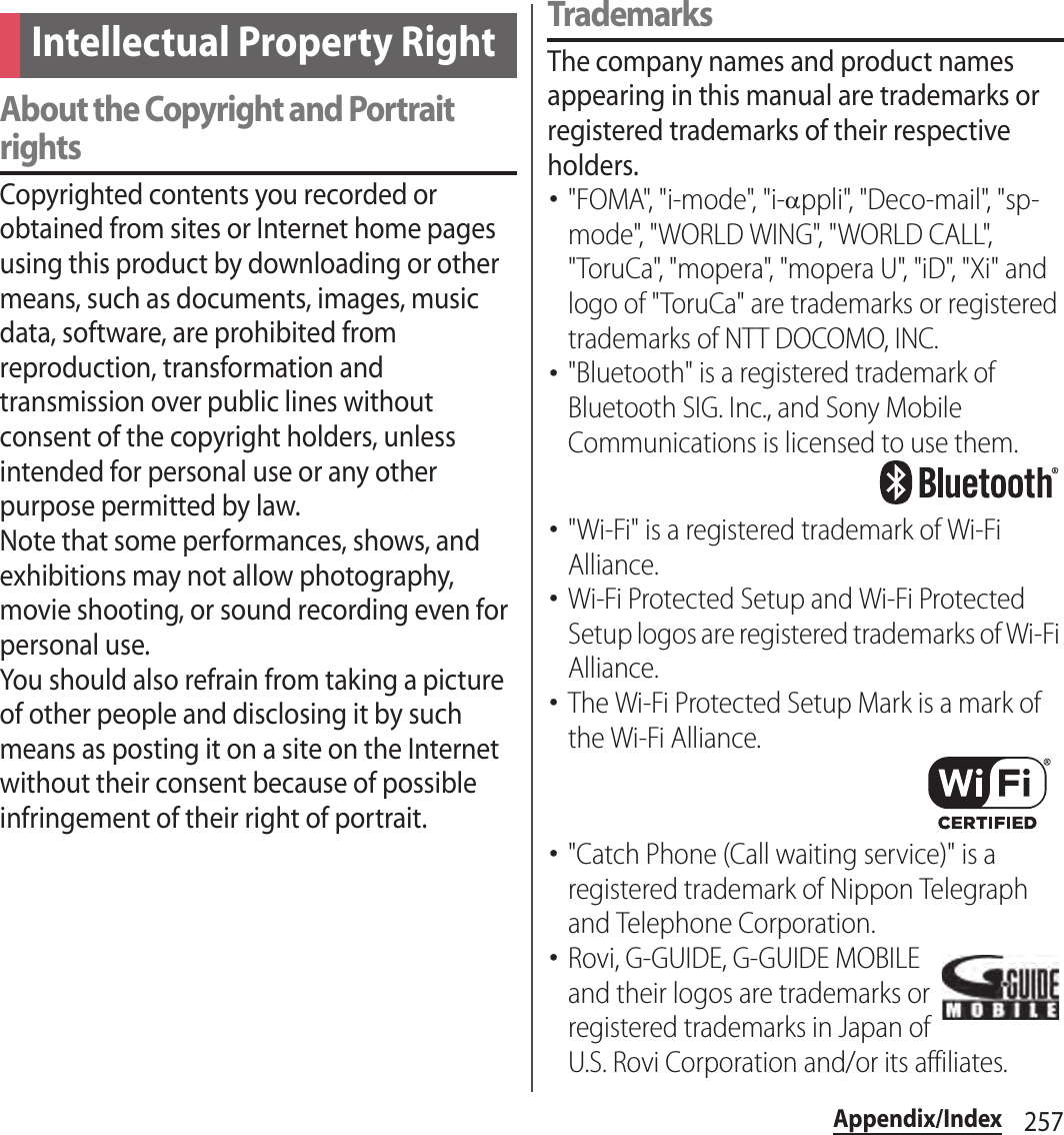 257Appendix/IndexAbout the Copyright and Portrait rightsCopyrighted contents you recorded or obtained from sites or Internet home pages using this product by downloading or other means, such as documents, images, music data, software, are prohibited from reproduction, transformation and transmission over public lines without consent of the copyright holders, unless intended for personal use or any other purpose permitted by law.Note that some performances, shows, and exhibitions may not allow photography, movie shooting, or sound recording even for personal use.You should also refrain from taking a picture of other people and disclosing it by such means as posting it on a site on the Internet without their consent because of possible infringement of their right of portrait.TrademarksThe company names and product names appearing in this manual are trademarks or registered trademarks of their respective holders.･&quot;FOMA&quot;, &quot;i-mode&quot;, &quot;i-!ppli&quot;, &quot;Deco-mail&quot;, &quot;sp-mode&quot;, &quot;WORLD WING&quot;, &quot;WORLD CALL&quot;, &quot;ToruCa&quot;, &quot;mopera&quot;, &quot;mopera U&quot;, &quot;iD&quot;, &quot;Xi&quot; and logo of &quot;ToruCa&quot; are trademarks or registered trademarks of NTT DOCOMO, INC.･&quot;Bluetooth&quot; is a registered trademark of Bluetooth SIG. Inc., and Sony Mobile Communications is licensed to use them.･&quot;Wi-Fi&quot; is a registered trademark of Wi-Fi Alliance.･Wi-Fi Protected Setup and Wi-Fi Protected Setup logos are registered trademarks of Wi-Fi Alliance.･The Wi-Fi Protected Setup Mark is a mark of the Wi-Fi Alliance.･&quot;Catch Phone (Call waiting service)&quot; is a registered trademark of Nippon Telegraph and Telephone Corporation.･Rovi, G-GUIDE, G-GUIDE MOBILE and their logos are trademarks or registered trademarks in Japan of U.S. Rovi Corporation and/or its affiliates.Intellectual Property Right