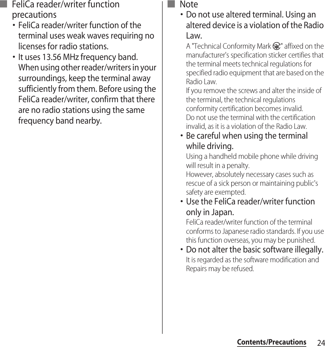 24Contents/Precautions■ FeliCa reader/writer function precautions･FeliCa reader/writer function of the terminal uses weak waves requiring no licenses for radio stations.･It uses 13.56 MHz frequency band. When using other reader/writers in your surroundings, keep the terminal away sufficiently from them. Before using the FeliCa reader/writer, confirm that there are no radio stations using the same frequency band nearby.■ Note･Do not use altered terminal. Using an altered device is a violation of the Radio Law.A &quot;Technical Conformity Mark  &quot; affixed on the manufacturer&apos;s specification sticker certifies that the terminal meets technical regulations for specified radio equipment that are based on the Radio Law.If you remove the screws and alter the inside of the terminal, the technical regulations conformity certification becomes invalid.Do not use the terminal with the certification invalid, as it is a violation of the Radio Law.･Be careful when using the terminal while driving.Using a handheld mobile phone while driving will result in a penalty.However, absolutely necessary cases such as rescue of a sick person or maintaining public&apos;s safety are exempted.･Use the FeliCa reader/writer function only in Japan.FeliCa reader/writer function of the terminal conforms to Japanese radio standards. If you use this function overseas, you may be punished.･Do not alter the basic software illegally.It is regarded as the software modification and Repairs may be refused.